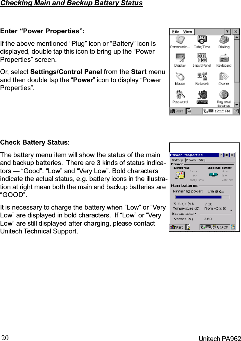 20 Unitech PA962Checking Main and Backup Battery StatusEnter“PowerProperties”:If the above mentioned “Plug” icon or “Battery” icon isdisplayed, double tap this icon to bring up the “PowerProperties” screen.Or, select Settings/Control Panel from the Start menuand then double tap the “Power” icon to display “PowerProperties”.Check Battery Status:It is necessary to charge the battery when “Low” or “VeryLow” are displayed in bold characters. If “Low” or “VeryLow” are still displayed after charging, please contactUnitech Technical Support.The battery menu item will show the status of the mainand backup batteries. There are 3 kinds of status indica-tors — “Good”, “Low” and “Very Low”. Bold charactersindicate the actual status, e.g. battery icons in the illustra-tion at right mean both the main and backup batteries are“GOOD”.