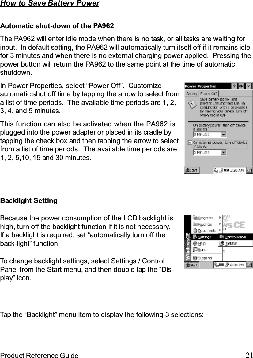 21Product Reference GuideTap the “Backlight” menu item to display the following 3 selections:How to Save Battery PowerBecause the power consumption of the LCD backlight ishigh, turn off the backlight function if it is not necessary.If a backlight is required, set “automatically turn off theback-light” function.To change backlight settings, select Settings / ControlPanel from the Start menu, and then double tap the “Dis-play” icon.Backlight SettingAutomatic shut-down of the PA962The PA962 will enter idle mode when there is no task, or all tasks are waiting forinput. In default setting, the PA962 will automatically turn itself off if it remains idlefor 3 minutes and when there is no external charging power applied. Pressing thepower button will return the PA962 to the same point at the time of automaticshutdown.This function can also be activated when the PA962 isplugged into the power adapter or placed in its cradle bytapping the check box and then tapping the arrow to selectfrom a list of time periods. The available time periods are1, 2, 5,10, 15 and 30 minutes.In Power Properties, select “Power Off”. Customizeautomatic shut off time by tapping the arrow to select froma list of time periods. The available time periods are 1, 2,3, 4, and 5 minutes.