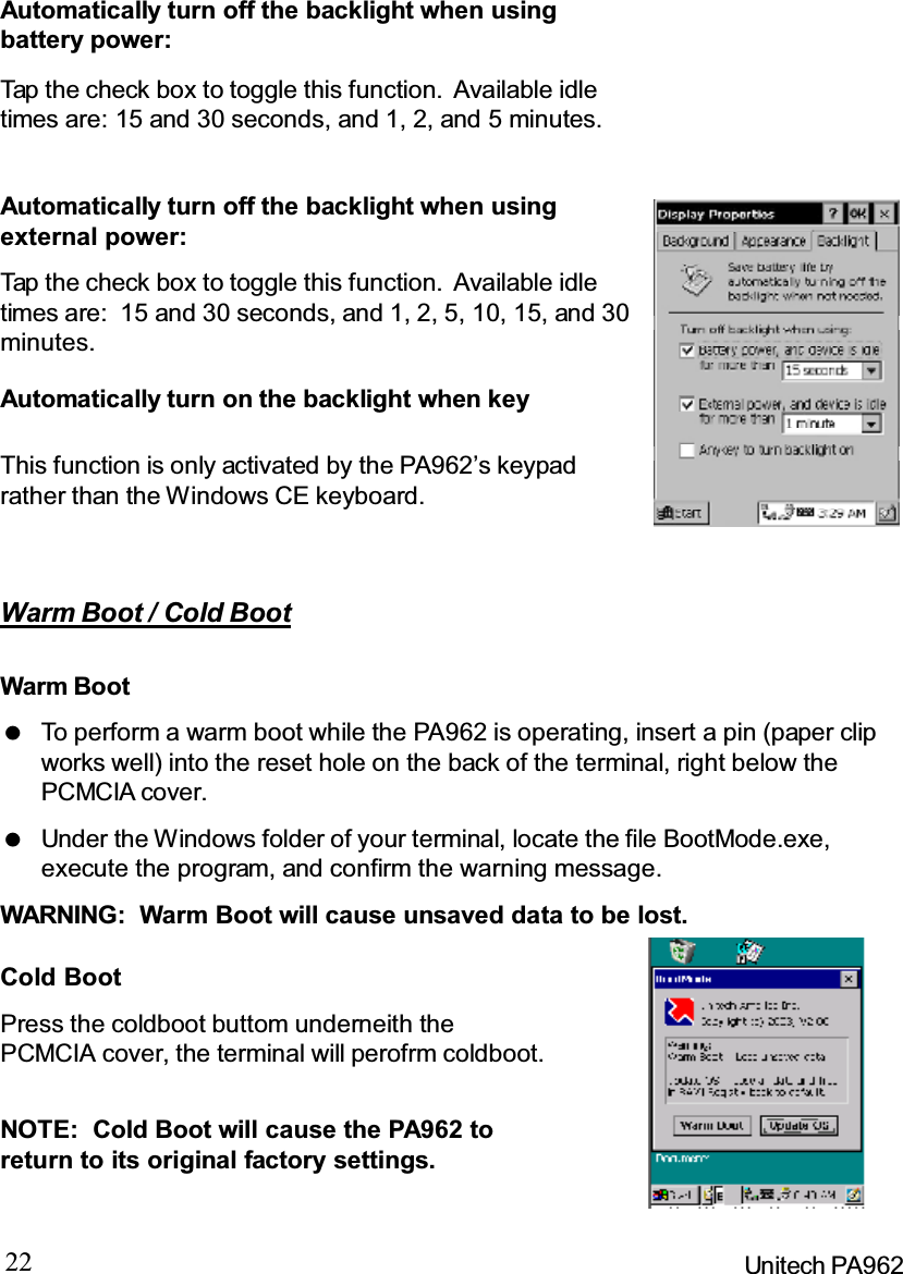 22 Unitech PA962Warm Boot / Cold BootTap the check box to toggle this function. Available idletimes are: 15 and 30 seconds, and 1, 2, and 5 minutes.Automatically turn off the backlight when usingbattery power:Automatically turn off the backlight when usingexternal power:Tap the check box to toggle this function. Available idletimes are: 15 and 30 seconds, and 1, 2, 5, 10, 15, and 30minutes.Automatically turn on the backlight when keyThis function is only activated by the PA962’s keypadrather than the Windows CE keyboard.Cold BootPress the coldboot buttom underneith thePCMCIA cover, the terminal will perofrm coldboot.NOTE: Cold Boot will cause the PA962 toreturn to its original factory settings.Warm BootWARNING: Warm Boot will cause unsaved data to be lost.To perform a warm boot while the PA962 is operating, insert a pin (paper clipworks well) into the reset hole on the back of the terminal, right below thePCMCIA cover.Under the Windows folder of your terminal, locate the file BootMode.exe,execute the program, and confirm the warning message.