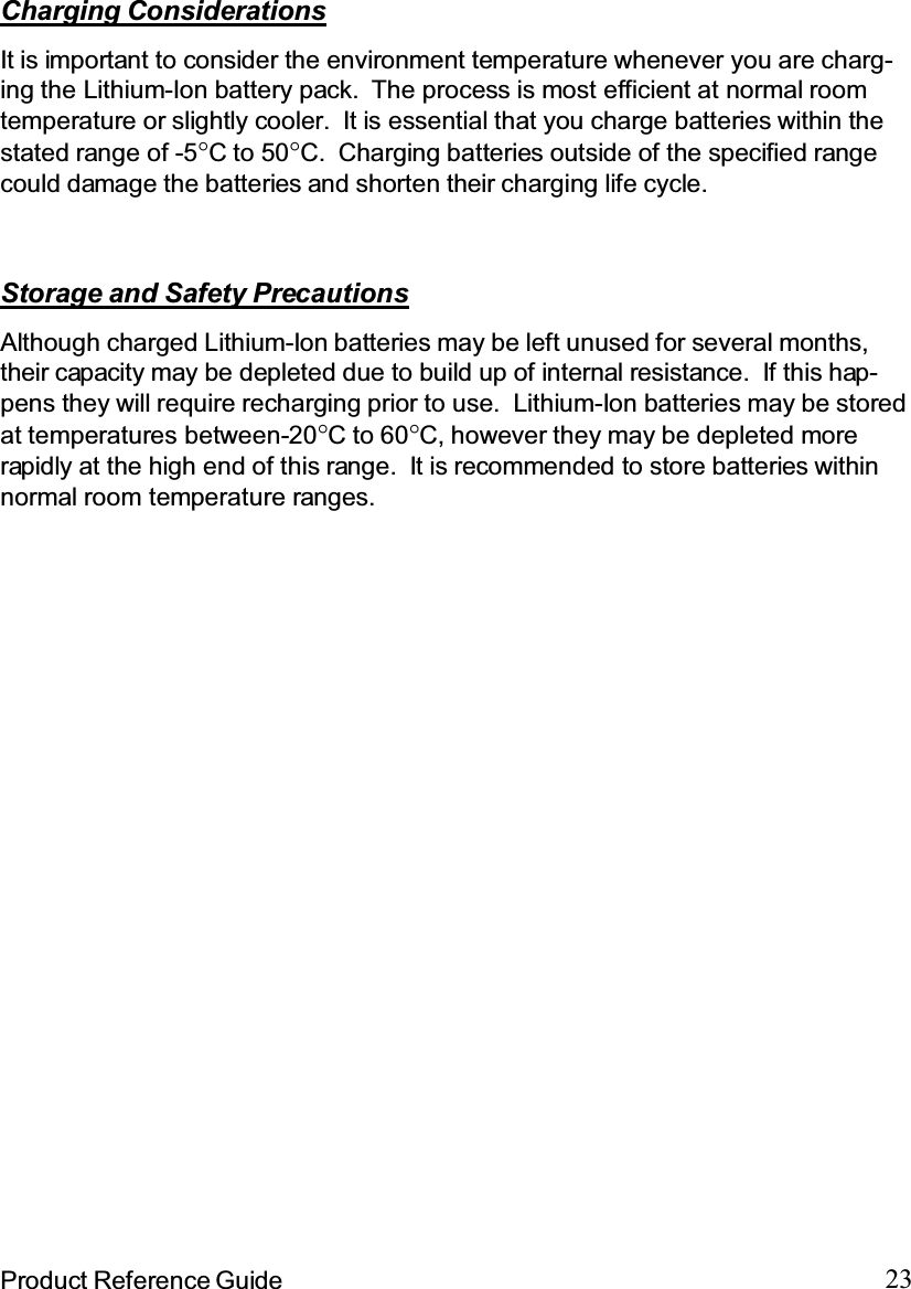 23Product Reference GuideStorage and Safety PrecautionsAlthough charged Lithium-Ion batteries may be left unused for several months,their capacity may be depleted due to build up of internal resistance. If this hap-pens they will require recharging prior to use. Lithium-Ion batteries may be storedat temperatures between-20°Cto60°C, however they may be depleted morerapidly at the high end of this range. It is recommended to store batteries withinnormal room temperature ranges.Charging ConsiderationsIt is important to consider the environment temperature whenever you are charg-ing the Lithium-Ion battery pack. The process is most efficient at normal roomtemperature or slightly cooler. It is essential that you charge batteries within thestated range of -5°Cto50°C. Charging batteries outside of the specified rangecould damage the batteries and shorten their charging life cycle.
