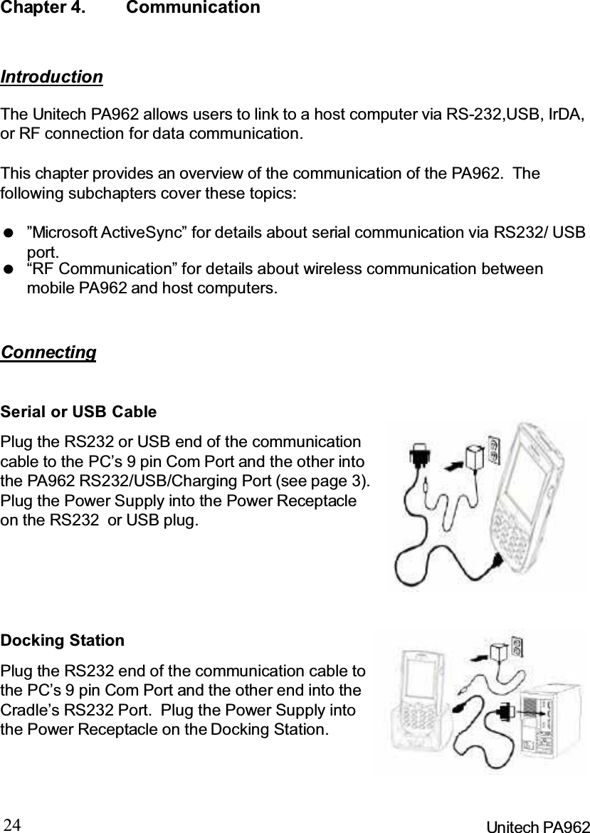 24 Unitech PA962Chapter 4. CommunicationConnectingIntroductionThe Unitech PA962 allows users to link to a host computer via RS-232,USB, IrDA,or RF connection for data communication.This chapter provides an overview of the communication of the PA962. Thefollowing subchapters cover these topics:“RF Communication” for details about wireless communication betweenmobile PA962 and host computers.”Microsoft ActiveSync” for details about serial communication via RS232/ USBport.Docking StationPlug the RS232 end of the communication cable tothe PC’s 9 pin Com Port and the other end into theCradle’s RS232 Port. Plug the Power Supply intothe Power Receptacle on the Docking Station.Serial or USB CablePlug the RS232 or USB end of the communicationcable to the PC’s 9 pin Com Port and the other intothe PA962 RS232/USB/Charging Port (see page 3).Plug the Power Supply into the Power Receptacleon the RS232 or USB plug.