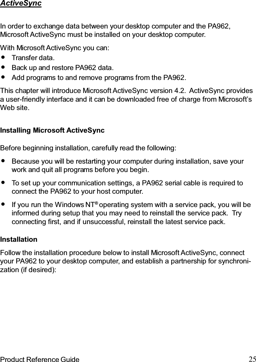 25Product Reference GuideActiveSyncIn order to exchange data between your desktop computer and the PA962,Microsoft ActiveSync must be installed on your desktop computer.This chapter will introduce Microsoft ActiveSync version 4.2. ActiveSync providesa user-friendly interface and it can be downloaded free of charge from Microsoft’sWeb site.With Microsoft ActiveSync you can:Add programs to and remove programs from the PA962.Transfer data.Back up and restore PA962 data.Installing Microsoft ActiveSyncBefore beginning installation, carefully read the following:If you run the Windows NT®operating system with a service pack, you will beinformed during setup that you may need to reinstall the service pack. Tryconnecting first, and if unsuccessful, reinstall the latest service pack.To set up your communication settings, a PA962 serial cable is required toconnect the PA962 to your host computer.Because you will be restarting your computer during installation, save yourwork and quit all programs before you begin.InstallationFollow the installation procedure below to install Microsoft ActiveSync, connectyour PA962 to your desktop computer, and establish a partnership for synchroni-zation (if desired):