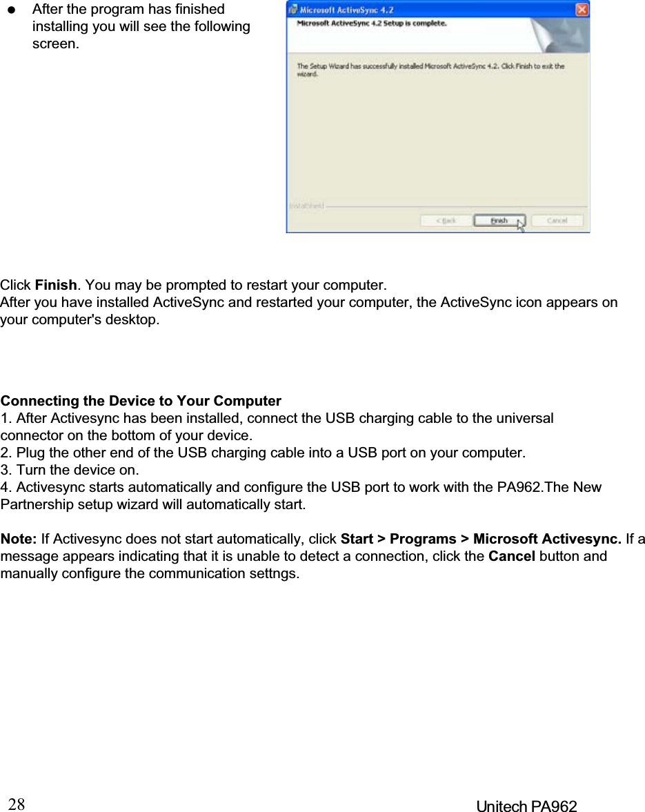 28 Unitech PA962When the configuration process iscomplete, you’ll see the followingscreen:Click the Next button and follow the instructions to set up a partnership betweenthe PA962 and your desktop computer.This partnership allows you to synchronize information between the twocomputers.Different PA962 cannot share thesame Device Name if more thanone terminal is to be connected tothesamePCviaa“Partnership”.The default Device Name assignedto the PA962 is “WinCE”.It is important to specify a differentname for each terminal if more thanone terminal is to be connected tothe same PC. When ActiveSyncdisplays the following screen,assign each terminal its ownunique name.Synchronization will be initialized and will take place if you’ve chosen to synchro-nize periodically or upon connection.Note: Your desktop computer can create a partnership with multiple PA962. Also,a PA962 can create a partnership with up to two desktop computers.After the program has finishedinstalling you will see the followingscreen.Click Finish. You may be prompted to restart your computer.After you have installed ActiveSync and restarted your computer, the ActiveSync icon appears onyour computer&apos;s desktop.Connecting the Device to Your Computer1. After Activesync has been installed, connect the USB charging cable to the universalconnector on the bottom of your device.2. Plug the other end of the USB charging cable into a USB port on your computer.3. Turn the device on.4. Activesync starts automatically and configure the USB port to work with the PA962.The NewPartnership setup wizard will automatically start.Note: If Activesync does not start automatically, click Start &gt; Programs &gt; Microsoft Activesync. If amessage appears indicating that it is unable to detect a connection, click the Cancel button andmanually configure the communication settngs.
