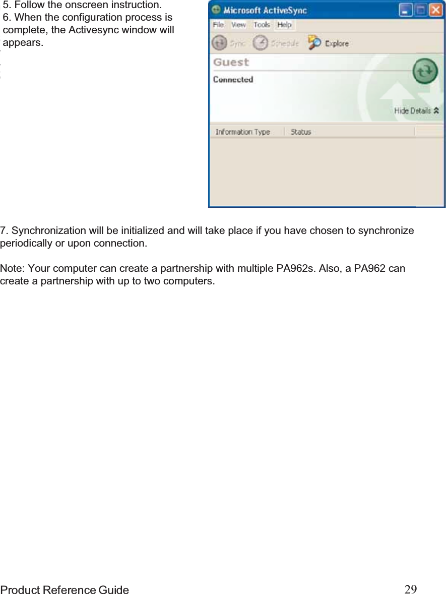29Product Reference GuideIn the displayed window, you can:Select your PA962 to use MicrosoftActiveSync features suchas changing synchronizationoptions, as described in the “Syn-chronization” section.Use this window, which is the rootwindow to the PA962, to copy andmove files between the PA962 andyour desktop computer, as de-scribed in the “Synchronization”section.Open the Explorer window bydouble-clicking your device icon inthe Mobile Devices window.Using the Mobile Devices WindowStart Microsoft ActiveSync by clickingthe Microsoft ActiveSync shortcut onyour desktop and then clicking the“Explore” icon.5. Follow the onscreen instruction.6. When the configuration process iscomplete, the Activesync window willappears.7. Synchronization will be initialized and will take place if you have chosen to synchronizeperiodically or upon connection.Note: Your computer can create a partnership with multiple PA962s. Also, a PA962 cancreate a partnership with up to two computers.