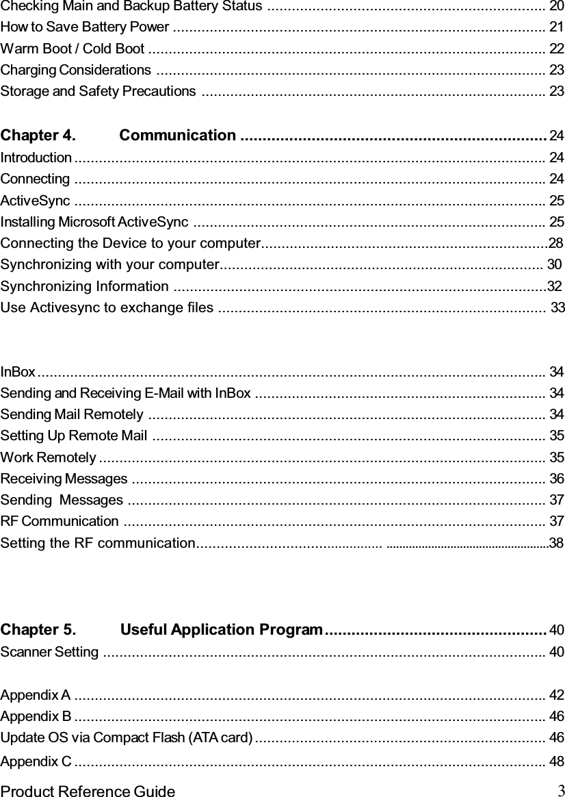 3Product Reference GuideChecking Main and Backup Battery Status .................................................................... 20How to Save Battery Power ........................................................................................... 21Warm Boot / Cold Boot ................................................................................................. 22Charging Considerations ............................................................................................... 23Storage and Safety Precautions .................................................................................... 23Chapter 4. Communication ..................................................................... 24Introduction ................................................................................................................... 24Connecting ................................................................................................................... 24ActiveSync ................................................................................................................... 25Installing Microsoft ActiveSync ...................................................................................... 25Connecting the Device to your computer......................................................................28Synchronizing with your computer............................................................................... 30Synchronizing Information ...........................................................................................32Use Activesync to exchange files ................................................................................ 33InBox............................................................................................................................ 34Sending and Receiving E-Mail with InBox ....................................................................... 34Sending Mail Remotely ................................................................................................. 34Setting Up Remote Mail ................................................................................................ 35Work Remotely ............................................................................................................. 35Receiving Messages ..................................................................................................... 36Sending Messages ...................................................................................................... 37RF Communication ....................................................................................................... 37Setting the RF communication............................................... ...................................................38Chapter 5. Useful Application Program.................................................. 40Scanner Setting ............................................................................................................ 40Appendix A ................................................................................................................... 42Appendix B ................................................................................................................... 46Update OS via Compact Flash (ATA card) ....................................................................... 46Appendix C ................................................................................................................... 48