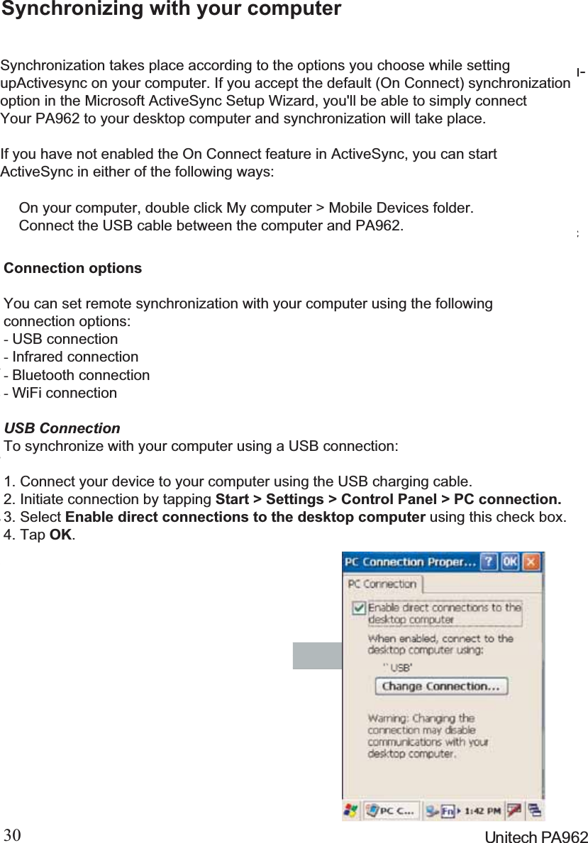 30 Unitech PA962Changing Communications SettingsIf Microsoft ActiveSync fails to detect the PA962 during installation, set up commu-nications manually instead. Make sure the following conditions are met:To check communications settings,open the Mobile Devices folder, andclick File =&gt; Connection Settings.The baud rate on the PA962 is set to57600bps by default. To adjust thebaud rate, tap Start, Settings, Con-trol Panel, select the Communicationicon, select the PC Connection Tab,and then tap the “ChangeConnection….” Button. For moreinformation, see Microsoft ActiveSyncHelp.Set your baud rate on the PA962 and desktop computer will match it.Microsoft ActiveSync uses the specified communication ports to connect tothe PA962. Make sure these resources are available for Microsoft ActiveSyncto connect to the PA962. Other programs cannot use them while the PA962and your desktop computer are connected.Verify that the correct communications port is selected for your desktopcomputer, and that it is free.Synchronizing with your computerSynchronization takes place according to the options you choose while settingupActivesync on your computer. If you accept the default (On Connect) synchronizationoption in the Microsoft ActiveSync Setup Wizard, you&apos;ll be able to simply connectYour PA962 to your desktop computer and synchronization will take place.If you have not enabled the On Connect feature in ActiveSync, you can startActiveSync in either of the following ways:ʳOn your computer, double click My computer &gt; Mobile Devices folder.ʳConnect the USB cable between the computer and PA962.Connection optionsYou can set remote synchronization with your computer using the followingconnection options:-USB connection-Infrared connection-Bluetooth connection-WiFi connectionUSB ConnectionTo synchronize with your computer using a USB connection:1. Connect your device to your computer using the USB charging cable.2. Initiate connection by tapping Start &gt; Settings &gt; Control Panel &gt; PC connection.3. Select Enable direct connections to the desktop computer using this check box.4. Tap OK.
