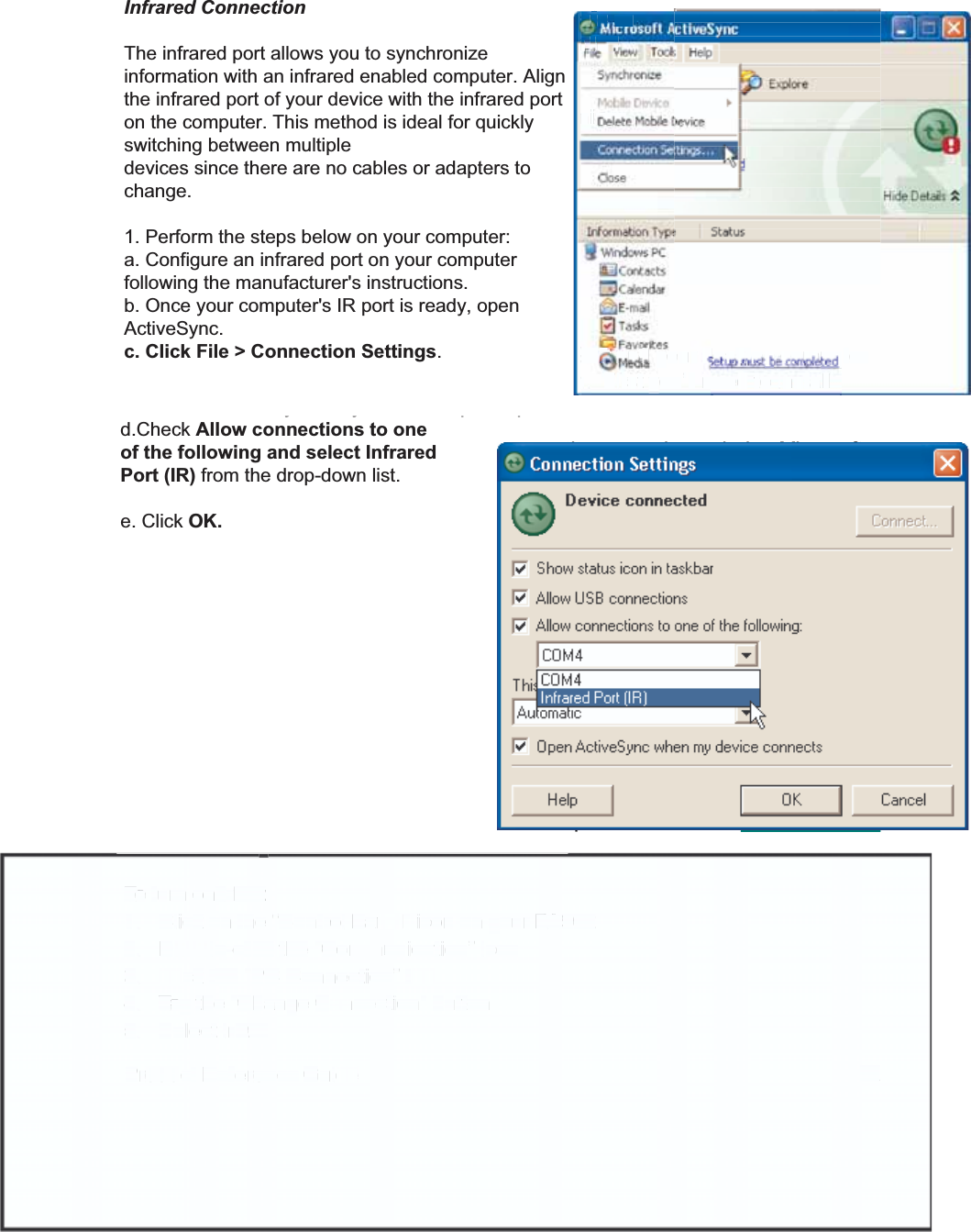 31Product Reference GuideSynchronizationYou can synchronize information between the PA962 and your desktop computerto insure both computers have current information. First you’ll need to installMicrosoft ActiveSync on your desktop computer.Synchronization takes place according to the options you chose during MicrosoftActiveSync setup.  If you accept the default (On Connect) synchronization optionin the Microsoft ActiveSync Setup Wizard, you’ll be able to simply connect yourPA960 to your desktop computer, and synchronization will take place.If you have not enabled On Connect, start Microsoft ActiveSync in either of thefollowing ways:If you want to change the terminal’s default baud rate oruse IrDA to communicate with the Host PC, follow thesteps below to adjust it:Select the baud rate from the list box.4.Tap t h e Change Connection button3.Tap t h e PC Connection tab.2.Tap Start, Settings, Control Panel, Communica-tions1.On your desktop computer, double-click the My Computericon and then double-click the Mobile Devices folder.Plug the RS232 cable or USB cable between the PC and thePA962.Execute “Repllog.exe” from the PA962’s Windows directory(if ActiveSync is setup to sync using the IrDA port on both PCand PA962).To turn on IrDA:1. Click on the “Control Panel” icon on your PA9622. Double-click the “Communication” icon3. Click the “PC Connection” tab4. Tap the “Change Connection” button5. Select IrDA.Infrared ConnectionThe infrared port allows you to synchronizeinformation with an infrared enabled computer. Alignthe infrared port of your device with the infrared porton the computer. This method is ideal for quicklyswitching between multipledevices since there are no cables or adapters tochange.1. Perform the steps below on your computer:a. Configure an infrared port on your computerfollowing the manufacturer&apos;s instructions.b. Once your computer&apos;s IR port is ready, openActiveSync.c. Click File &gt; Connection Settings.d.Check Allow connections to oneof the following and select InfraredPort (IR) from the drop-down list.e. Click OK.