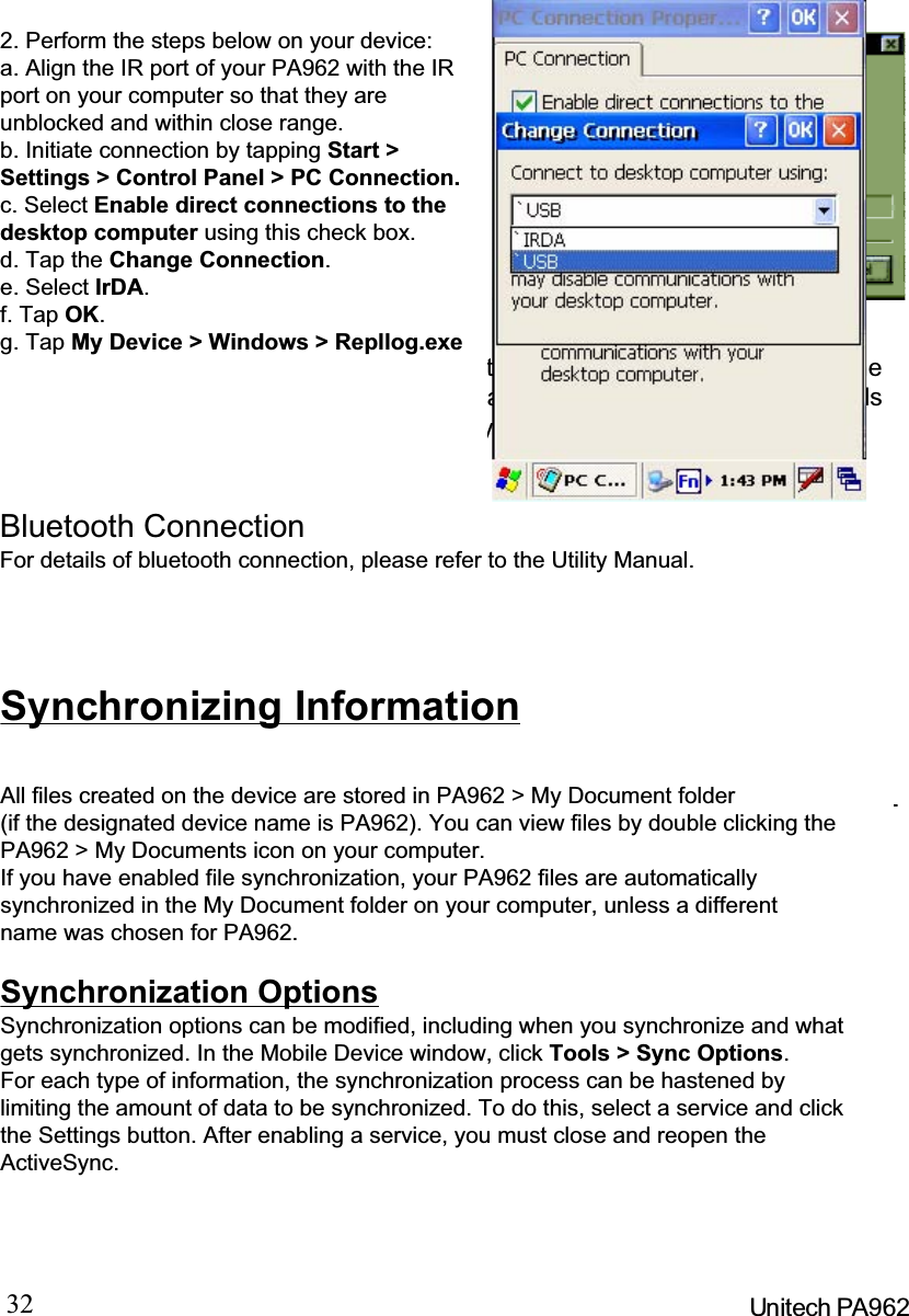 32 Unitech PA962After you’ve synchronized, you’ll see the status message in the status bar of theMobile Devices windows. At any time, you can check the status. Click the Toolsmenu, and click ActiveSync Status to display the ActiveSync Status window.Synchronization may take a few minutes,as each item to be synchronized needs tobe processed. You’ll see a messageindicating that synchronization is takingplace.Synchronization will take place accordingto options you’ve chosen. To initiatesynchronization manually, click Tools,andthen Synchronize Now.FilesAllfilesyoucreateonthePA962arestoredinaMy Document/PA962 My Docu-ments folder (if the assigned Device Name is PA962). View those files by double-clicking the short-cut PA962 My Documents icon on your desktop computer.If you have enabled file synchronization, your PA962 files are automatically syn-chronized on your desktop computer file folder WinCE_PC My Documents -unless a different name was chosen for the PA962. This folder can be found inone of following locations:During synchronization, files are copied back and forth between the PA962 andthe desktop computer.Windows NT:WINNT\Profiles\your user-name\Personal\WinCE_PC MyDocuments.Windows 95/98: My Documents\WinCE_PC My Documents.What Gets SynchronizedThe following sections provide an overview of how various types of informationare synchronized. For details on synchronizing specific items, see MicrosoftActiveSync Help.2. Perform the steps below on your device:a. Align the IR port of your PA962 with the IRport on your computer so that they areunblocked and within close range.b. Initiate connection by tapping Start &gt;Settings &gt; Control Panel &gt; PC Connection.c. Select Enable direct connections to thedesktop computer using this check box.d. Tap the Change Connection.e. Select IrDA.f. Tap OK.g. Tap My Device &gt; Windows &gt; Repllog.exeBluetooth ConnectionFor details of bluetooth connection, please refer to the Utility Manual.Synchronizing InformationAll files created on the device are stored in PA962 &gt; My Document folder(if the designated device name is PA962). You can view files by double clicking thePA962 &gt; My Documents icon on your computer.If you have enabled file synchronization, your PA962 files are automaticallysynchronized in the My Document folder on your computer, unless a differentname was chosen for PA962.Synchronization OptionsSynchronization options can be modified, including when you synchronize and whatgets synchronized. In the Mobile Device window, click Tools &gt; Sync Options.For each type of information, the synchronization process can be hastened bylimiting the amount of data to be synchronized. To do this, select a service and clickthe Settings button. After enabling a service, you must close and reopen theActiveSync.