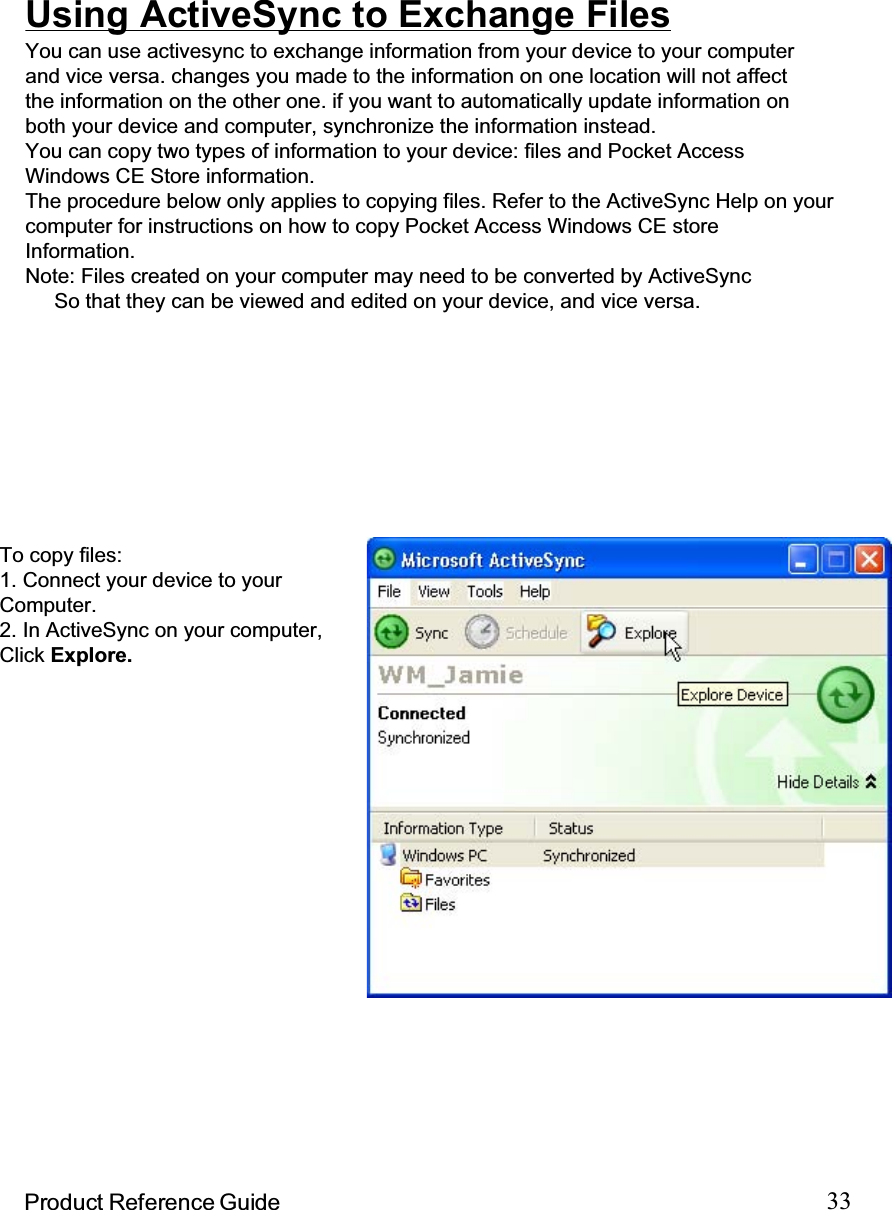 33Product Reference GuideInstalling and Removing SoftwareChanging Synchronization OptionsSynchronization options can bemodified, including when you synchro-nize and what gets synchronized. Inthe Mobile Device window, click Tools,and then Sync Options.For each type of information, thesynchronization process can behastened by limiting the amount of datato be synchronized. To do this, selecta service and click the Settingsbutton.Any program created for your PA962 can be installed as long as there is sufficientmemory or storage space.First install the software on your desktop computer and then connect the PA962 toyour desktop computer. Some software programs provide their own setupinstructions. Most software programs use Application Manager to install andremove software on the PA962. In the Mobile Device window, click Tools,andthen click Application Manager.After enabling a service, you must close and reopen the ActiveSyncOptions dialog box before the Option button is available for that service.Note: The PA962 only supports File synchronization.  Inbox, channels, andTasks are not supported.Inbox, Tasks, andChannels not supportedUsing ActiveSync to Exchange FilesYou can use activesync to exchange information from your device to your computerand vice versa. changes you made to the information on one location will not affectthe information on the other one. if you want to automatically update information onboth your device and computer, synchronize the information instead.You can copy two types of information to your device: files and Pocket AccessWindows CE Store information.The procedure below only applies to copying files. Refer to the ActiveSync Help on yourcomputer for instructions on how to copy Pocket Access Windows CE storeInformation.Note: Files created on your computer may need to be converted by ActiveSyncSo that they can be viewed and edited on your device, and vice versa.To copy files:1. Connect your device to yourComputer.2. In ActiveSync on your computer,Click Explore.