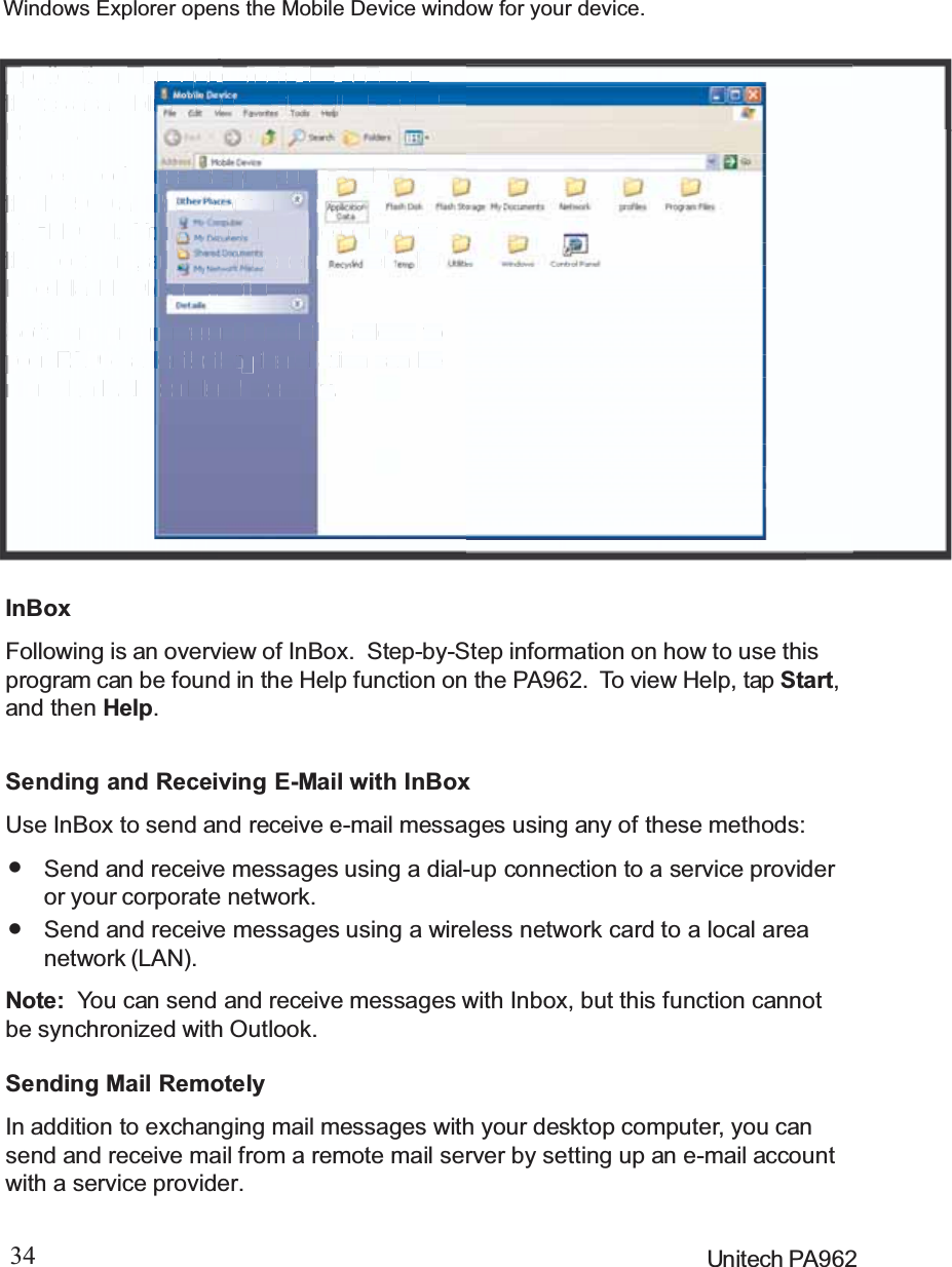 34 Unitech PA962Application Manager detects the softwarethat is available but not yet installed on thePA962.System software and programs added tothe PA960 at the factory are stored inFlashROM. You cannot remove or modifythis software, and you’ll never accidentallylose FlashROM contents.Software programs and data files added toyour PA962 after factory installation can bestored in RAM or Flash Memory.InBoxFollowing is an overview of InBox. Step-by-Step information on how to use thisprogram can be found in the Help function on the PA962. To view Help, tap Start,and then Help.Sending Mail RemotelyIn addition to exchanging mail messages with your desktop computer, you cansend and receive mail from a remote mail server by setting up an e-mail accountwith a service provider.Sending and Receiving E-Mail with InBoxUse InBox to send and receive e-mail messages using any of these methods:Send and receive messages using a wireless network card to a local areanetwork (LAN).Send and receive messages using a dial-up connection to a service provideror your corporate network.Note: You can send and receive messages with Inbox, but this function cannotbe synchronized with Outlook.Windows Explorer opens the Mobile Device window for your device.