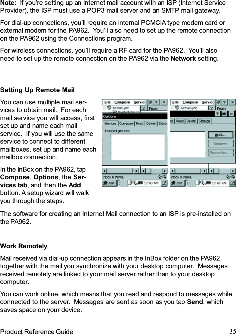 35Product Reference GuideNote: If you’re setting up an Internet mail account with an ISP (Internet ServiceProvider), the ISP must use a POP3 mail server and an SMTP mail gateway.For dial-up connections, you’ll require an internal PCMCIA type modem card orexternal modem for the PA962. You’ll also need to set up the remote connectionon the PA962 using the Connections program.For wireless connections, you’ll require a RF card for the PA962. You’ll alsoneed to set up the remote connection on the PA962 via the Network setting.The software for creating an Internet Mail connection to an ISP is pre-installed onthe PA962.SettingUpRemoteMailYou can use multiple mail ser-vices to obtain mail. For eachmail service you will access, firstset up and name each mailservice. If you will use the sameservice to connect to differentmailboxes, set up and name eachmailbox connection.In the InBox on the PA962, tapCompose,Options, the Ser-vices tab, and then the Addbutton. A setup wizard will walkyou through the steps.Work RemotelyMail received via dial-up connection appears in the InBox folder on the PA962,together with the mail you synchronize with your desktop computer. Messagesreceived remotely are linked to your mail server rather than to your desktopcomputer.You can work online, which means that you read and respond to messages whileconnected to the server. Messages are sent as soon as you tap Send,whichsaves space on your device.