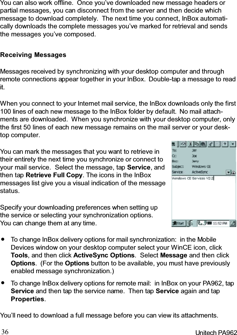 36 Unitech PA962You can also work offline. Once you’ve downloaded new message headers orpartial messages, you can disconnect from the server and then decide whichmessage to download completely. The next time you connect, InBox automati-cally downloads the complete messages you’ve marked for retrieval and sendsthe messages you’ve composed.Receiving MessagesMessages received by synchronizing with your desktop computer and throughremote connections appear together in your InBox. Double-tap a message to readit.When you connect to your Internet mail service, the InBox downloads only the first100 lines of each new message to the InBox folder by default. No mail attach-ments are downloaded. When you synchronize with your desktop computer, onlythe first 50 lines of each new message remains on the mail server or your desk-top computer.You’ll need to download a full message before you can view its attachments.You can mark the messages that you want to retrieve intheir entirety the next time you synchronize or connect toyour mail service. Select the message, tap Service,andthen tap Retrieve Full Copy. The icons in the InBoxmessages list give you a visual indication of the messagestatus.Specify your downloading preferences when setting upthe service or selecting your synchronization options.You can change them at any time.To change InBox delivery options for mail synchronization: in the MobileDevices window on your desktop computer select your WinCE icon, clickTools, and then click ActiveSync Options.SelectMessage and then clickOptions.(For theOptions button to be available, you must have previouslyenabled message synchronization.)To change InBox delivery options for remote mail: in InBox on your PA962, tapService and then tap the service name. Then tap Service again and tapProperties.