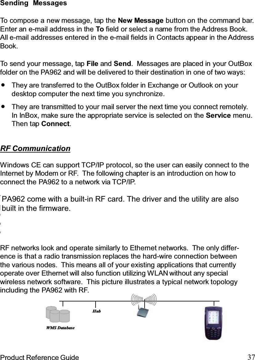 37Product Reference GuideTo send your message, tap File and Send. Messages are placed in your OutBoxfolder on the PA962 and will be delivered to their destination in one of two ways:Sending MessagesTo compose a new message, tap the New Message button on the command bar.Enter an e-mail address in the To field or select a name from the Address Book.All e-mail addresses entered in the e-mail fields in Contacts appear in the AddressBook.They are transmitted to your mail server the next time you connect remotely.In InBox, make sure the appropriate service is selected on the Service menu.Then tap Connect.They are transferred to the OutBox folder in Exchange or Outlook on yourdesktop computer the next time you synchronize.RF CommunicationWindows CE can support TCP/IP protocol, so the user can easily connect to theInternet by Modem or RF. The following chapter is an introduction on how toconnect the PA962 to a network via TCP/IP.There are several PCMCIA RF cards available on the market. These cardsprovide the PA962 with wireless communications. Currently, Unitech providesCisco 350, Agere (Lucent OEM 802.11b card) support for the PA962 with thedrivers pre-installed. By selecting a supported card for the PA962 RF communi-cation will be “plug-and-play”.RF networks look and operate similarly to Ethernet networks. The only differ-ence is that a radio transmission replaces the hard-wire connection betweenthe various nodes. This means all of your existing applications that currentlyoperate over Ethernet will also function utilizing WLAN without any specialwireless network software. This picture illustrates a typical network topologyincluding the PA962 with RF.WMS DatabaseHubWMS DatabaseHubPA962 come with a built-in RF card. The driver and the utility are alsobuilt in the firmware.