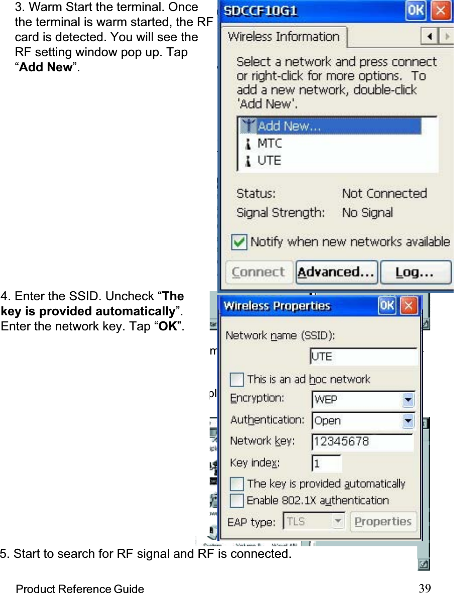 39Product Reference GuideTo avoid conflict with your LAN environment, please consult with your MIS depart-ment for the correct TCP/IP setting.If there is no DHCP server in your LAN environment, specify the individual IPaddress on each PA962 with the following steps:Specifying an IP AddressObtaining an IP Address via DHCP ServerPlease check with your MIS department to determine whether a DHCP server isavailable in your LAN environment.  If available, tap the radio button Obtain an IPaddress via DHCP, and then tap the OK button.Tap  th e Name Servers tab,and then input the properPrimary DNS, SecondaryDNS, Primary WINS, andSecondary WINS.Input the proper IP address,Subnet Mask, and DefaultGateway.Tap the radio button SpecifyIP Address.Note : To change the above settings, please perform the following steps:Select the proper RFcard driver and thentap the Propertiesbutton.Double tap the Net-work icon.Tap Start, ControlPanel.3. Warm Start the terminal. Oncethe terminal is warm started, the RFcard is detected. You will see theRF setting window pop up. Tap“Add New”.4. Enter the SSID. Uncheck “Thekey is provided automatically”.Enter the network key. Tap “OK”.5. Start to search for RF signal and RF is connected.