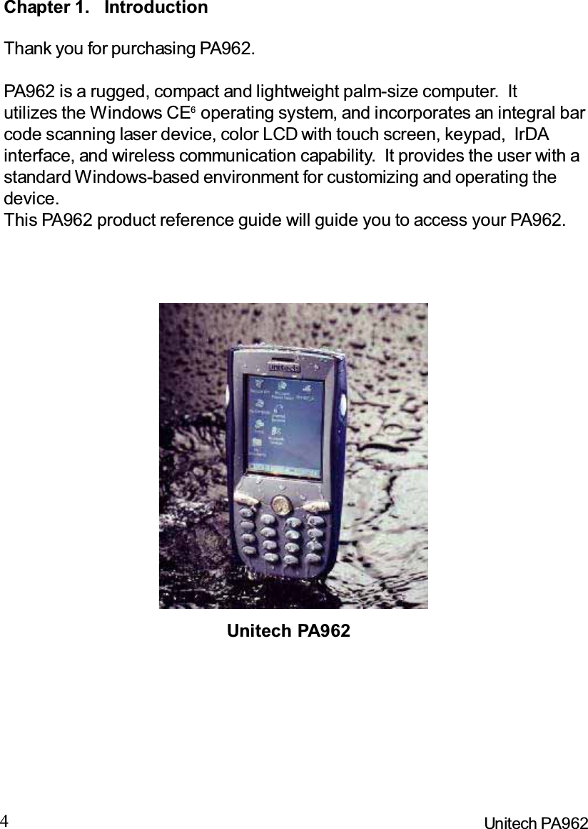 4Unitech PA962Chapter 1. IntroductionThank you for purchasing PA962.PA962 is a rugged, compact and lightweight palm-size computer. Itutilizes the Windows CE6operating system, and incorporates an integral barcode scanning laser device, color LCD with touch screen, keypad, IrDAinterface, and wireless communication capability.  It provides the user with astandard Windows-based environment for customizing and operating thedevice.This PA962 product reference guide will guide you to access your PA962.Unitech PA962
