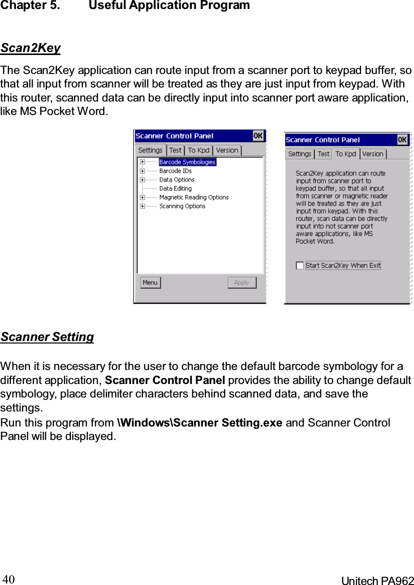 40 Unitech PA962Chapter 5. Useful Application ProgramScanner SettingWhen it is necessary for the user to change the default barcode symbology for adifferent application, Scanner Control Panel provides the ability to change defaultsymbology, place delimiter characters behind scanned data, and save thesettings.Run this program from \Windows\Scanner Setting.exe and Scanner ControlPanel will be displayed.Scan2KeyThe Scan2Key application can route input from a scanner port to keypad buffer, sothat all input from scanner will be treated as they are just input from keypad. Withthis router, scanned data can be directly input into scanner port aware application,like MS Pocket Word.