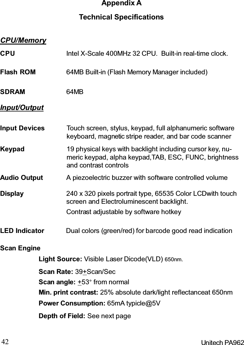 42 Unitech PA962Appendix ATechnical SpecificationsCPU/MemoryInput/OutputAudio Output A piezoelectric buzzer with software controlled volumeContrast adjustable by software hotkeyDisplay 240 x 320 pixels portrait type, 65535 Color LCDwith touchscreen and Electroluminescent backlight.Dual colors (green/red) for barcode good read indicationLED IndicatorSDRAM 64MBFlash ROM 64MB Built-in (Flash Memory Manager included)CPU Intel X-Scale 400MHz 32 CPU. Built-in real-time clock.Input Devices Touch screen, stylus, keypad, full alphanumeric softwarekeyboard, magnetic stripe reader, and bar code scannerKeypad 19 physical keys with backlight including cursor key, nu-meric keypad, alpha keypad,TAB, ESC, FUNC, brightnessand contrast controlsScan EngineLight Source: Visible Laser Dicode(VLD) 650nm.Scan Rate: 39+Scan/SecScan angle: +53°from normalMin. print contrast: 25% absolute dark/light reflectanceat 650nmPower Consumption: 65mA typicle@5VDepth of Field: See next page