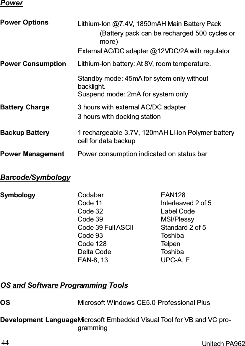 44 Unitech PA962OS and Software Programming ToolsPowerPower Management Power consumption indicated on status barBackup Battery 1 rechargeable 3.7V, 120mAH Li-ion Polymer batterycell for data backupPower Options(Battery pack can be recharged 500 cycles ormore)External AC/DC adapter @12VDC/2A with regulatorLithium-Ion @7.4V, 1850mAH Main Battery PackStandby mode: 45mA for sytem only withoutbacklight.Suspend mode: 2mA for system onlyPower Consumption Lithium-Ion battery: At 8V, room temperature.Battery Charge 3 hours with external AC/DC adapter3 hours with docking stationBarcode/SymbologySymbology CodabarCode 11Code 32Code 39Code 39 Full ASCIICode 93Code 128Delta CodeEAN-8, 13EAN128Interleaved 2 of 5Label CodeMSI/PlessyStandard 2 of 5To sh ib aTelpenTo sh ib aUPC-A, EDevelopment LanguageMicrosoft Embedded Visual Tool for VB and VC pro-grammingOS Microsoft Windows CE5.0 Professional Plus