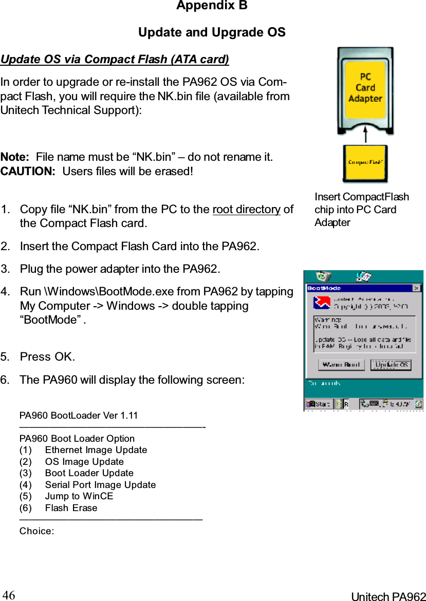 46 Unitech PA962Update and Upgrade OSAppendix BUpdate OS via Compact Flash (ATA card)In order to upgrade or re-install the PA962 OS via Com-pact Flash, you will require the NK.bin file (available fromUnitech Technical Support):Note: File name must be “NK.bin” – do not rename it.CAUTION: Users files will be erased!Press OK.5.Run \Windows\BootMode.exe from PA962 by tappingMy Computer -&gt; Windows -&gt; double tapping“BootMode” .4.Plug the power adapter into the PA962.3.Insert the Compact Flash Card into the PA962.2.Copy file “NK.bin” from the PC to the root directory ofthe Compact Flash card.1.The PA960 will display the following screen:6.Insert CompactFlashchip into PC CardAdapterPA960 BootLoader Ver 1.11———————————————————-PA960 Boot Loader Option(1) Ethernet Image Update(2) OS Image Update(3) Boot Loader Update(4) Serial Port Image Update(5) Jump to WinCE(6) Flash Erase———————————————————Choice: