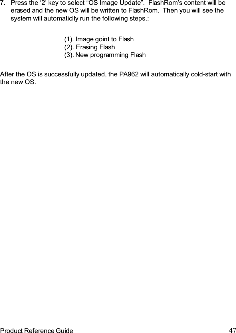 47Product Reference GuideAfter the OS is successfully updated, the PA962 will automatically cold-start withthe new OS.Press the ‘2’ key to select “OS Image Update”. FlashRom’s content will beerased and the new OS will be written to FlashRom. Then you will see thesystem will automaticlly run the following steps.:7.(1). Image goint to Flash(2). Erasing Flash(3). New programming Flash