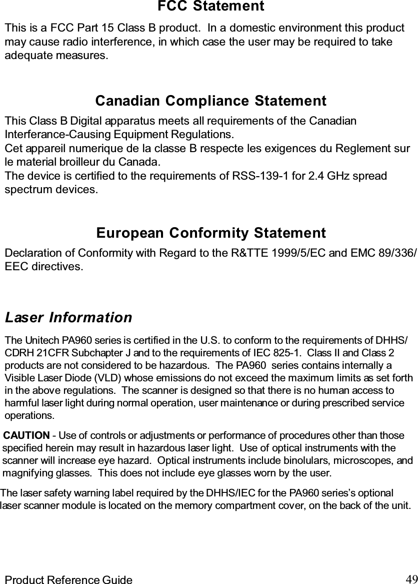 49Product Reference GuideFCC StatementThis is a FCC Part 15 Class B product. In a domestic environment this productmay cause radio interference, in which case the user may be required to takeadequate measures.European Conformity StatementDeclaration of Conformity with Regard to the R&amp;TTE 1999/5/EC and EMC 89/336/EEC directives.This Class B Digital apparatus meets all requirements of the CanadianInterferance-Causing Equipment Regulations.Cet appareil numerique de la classe B respecte les exigences du Reglement surle material broilleur du Canada.The device is certified to the requirements of RSS-139-1 for 2.4 GHz spreadspectrum devices.Canadian Compliance StatementLaser InformationThe Unitech PA960 series is certified in the U.S. to conform to the requirements of DHHS/CDRH 21CFR Subchapter J and to the requirements of IEC 825-1. Class II and Class 2products are not considered to be hazardous.  The PA960 series contains internally aVisible Laser Diode (VLD) whose emissions do not exceed the maximum limits as set forthin the above regulations. The scanner is designed so that there is no human access toharmful laser light during normal operation, user maintenance or during prescribed serviceoperations.The laser safety warning label required by the DHHS/IEC for the PA960 series’s optionallaser scanner module is located on the memory compartment cover, on the back of the unit.CAUTION - Use of controls or adjustments or performance of procedures other than thosespecified herein may result in hazardous laser light. Use of optical instruments with thescanner will increase eye hazard. Optical instruments include binolulars, microscopes, andmagnifying glasses. This does not include eye glasses worn by the user.