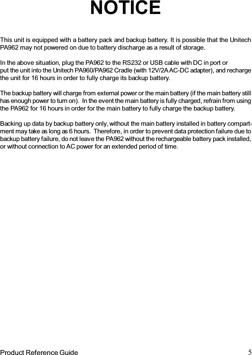5Product Reference GuideNOTICEThis unit is equipped with a battery pack and backup battery. It is possible that the UnitechPA962 may not powered on due to battery discharge as a result of storage.In the above situation, plug the PA962 to the RS232 or USB cable with DC in port orput the unit into the Unitech PA960/PA962 Cradle (with 12V/2A AC-DC adapter), and rechargethe unit for 16 hours in order to fully charge its backup battery.The backup battery will charge from external power or the main battery (if the main battery stillhas enough power to turn on). In the event the main battery is fully charged, refrain from usingthe PA962 for 16 hours in order for the main battery to fully charge the backup battery.Backing up data by backup battery only, without the main battery installed in battery compart-ment may take as long as 6 hours. Therefore, in order to prevent data protection failure due tobackup battery failure, do not leave the PA962 without the rechargeable battery pack installed,or without connection to AC power for an extended period of time.