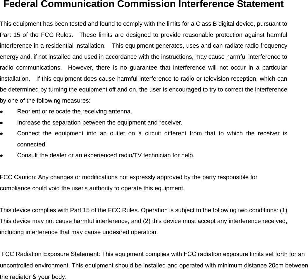 Federal Communication Commission Interference Statement This equipment has been tested and found to comply with the limits for a Class B digital device, pursuant to Part 15 of the FCC Rules.  These limits are designed to provide reasonable protection against harmful interference in a residential installation.    This equipment generates, uses and can radiate radio frequency energy and, if not installed and used in accordance with the instructions, may cause harmful interference to radio communications.  However, there is no guarantee that interference will not occur in a particular installation.   If this equipment does cause harmful interference to radio or television reception, which can be determined by turning the equipment off and on, the user is encouraged to try to correct the interference by one of the following measures:   Reorient or relocate the receiving antenna.   Increase the separation between the equipment and receiver.   Connect the equipment into an outlet on a circuit different from that to which the receiver is connected.   Consult the dealer or an experienced radio/TV technician for help.  FCC Caution: Any changes or modifications not expressly approved by the party responsible for compliance could void the user&apos;s authority to operate this equipment.  This device complies with Part 15 of the FCC Rules. Operation is subject to the following two conditions: (1) This device may not cause harmful interference, and (2) this device must accept any interference received, including interference that may cause undesired operation.   FCC Radiation Exposure Statement: This equipment complies with FCC radiation exposure limits set forth for an uncontrolled environment. This equipment should be installed and operated with minimum distance 20cm betweenthe radiator &amp; your body. 