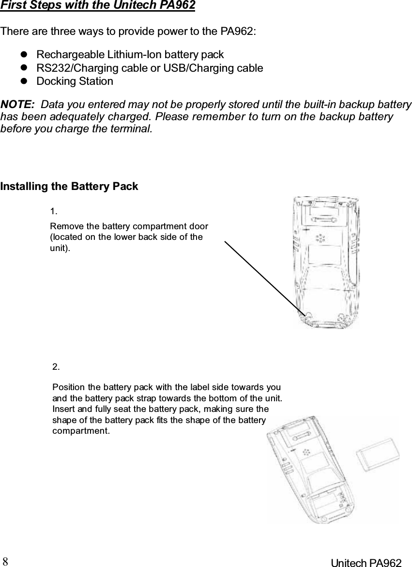 8Unitech PA962First Steps with the Unitech PA962There are three ways to provide power to the PA962:NOTE: Data you entered may not be properly stored until the built-in backup batteryhas been adequately charged. Please remember to turn on the backup batterybefore you charge the terminal.Installing the Battery PackRemove the battery compartment door(located on the lower back side of theunit).Position the battery pack with the label side towards youand the battery pack strap towards the bottom of the unit.Insert and fully seat the battery pack, making sure theshap e of the b attery pack fits the shap e of the batterycompartment.Docking StationRS232/Charging cable or USB/Charging cableRechargeable Lithium-Ion battery pack1.2.