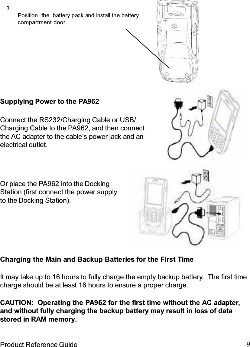9Product Reference GuideOr place the PA962 into the DockingStation (first connect the power supplyto the Docking Station).Connect the RS232/Charging Cable or USB/Charging Cable to the PA962, and then connectthe AC adapter to the cable’s power jack and anelectrical outlet.Supplying Power to the PA9623.Position the battery pack and install the batterycompartment door.Charging the Main and Backup Batteries for the First TimeIt may take up to 16 hours to fully charge the empty backup battery. The first timecharge should be at least 16 hours to ensure a proper charge.CAUTION: Operating the PA962 for the first time without the AC adapter,and without fully charging the backup battery may result in loss of datastored in RAM memory.