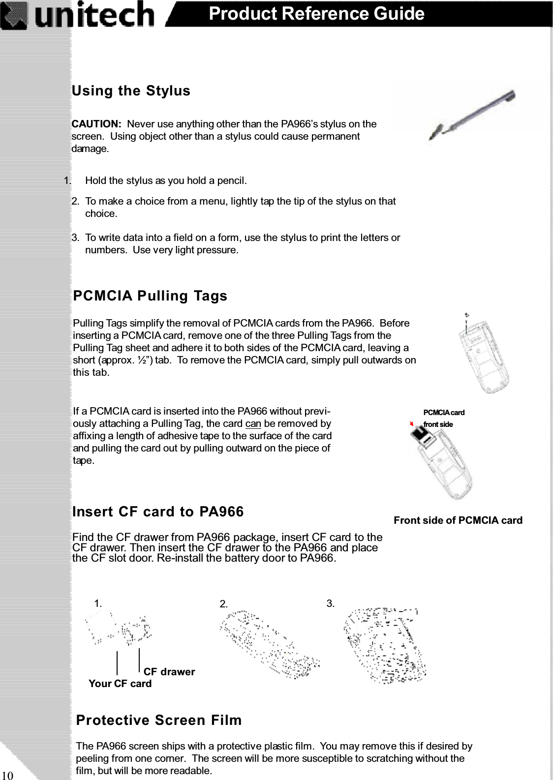 10Product Reference GuideIf a PCMCIA card is inserted into the PA966 without previ-ously attaching a Pulling Tag, the card can be removed byaffixing a length of adhesive tape to the surface of the cardand pulling the card out by pulling outward on the piece oftape.PCMCIA Pulling TagsPulling Tags simplify the removal of PCMCIA cards from the PA966. Beforeinserting a PCMCIA card, remove one of the three Pulling Tags from thePulling Tag sheet and adhere it to both sides of the PCMCIA card, leaving ashort (approx. ½”) tab. To remove the PCMCIA card, simply pull outwards onthis tab.Protective Screen FilmThe PA966 screen ships with a protective plastic film. You may remove this if desired bypeeling from one corner. The screen will be more susceptible to scratching without thefilm, but will be more readable.Using the StylusCAUTION: Never use anything other than the PA966’s stylus on thescreen. Using object other than a stylus could cause permanentdamage.To write data into a field on a form, use the stylus to print the letters ornumbers. Use very light pressure.3.To make a choice from a menu, lightly tap the tip of the stylus on thatchoice.2.Hold the stylus as you hold a pencil.1.Front side of PCMCIA cardInsert CF card to PA966Find the CF drawer from PA966 package, insert CF card to theCF drawer. Then insert the CF drawer to the PA966 and placethe CF slot door. Re-install the battery door to PA966.1. 3.2.Your CF cardCF drawerPCMCIA cardfront sidePCMCIA cardfront side