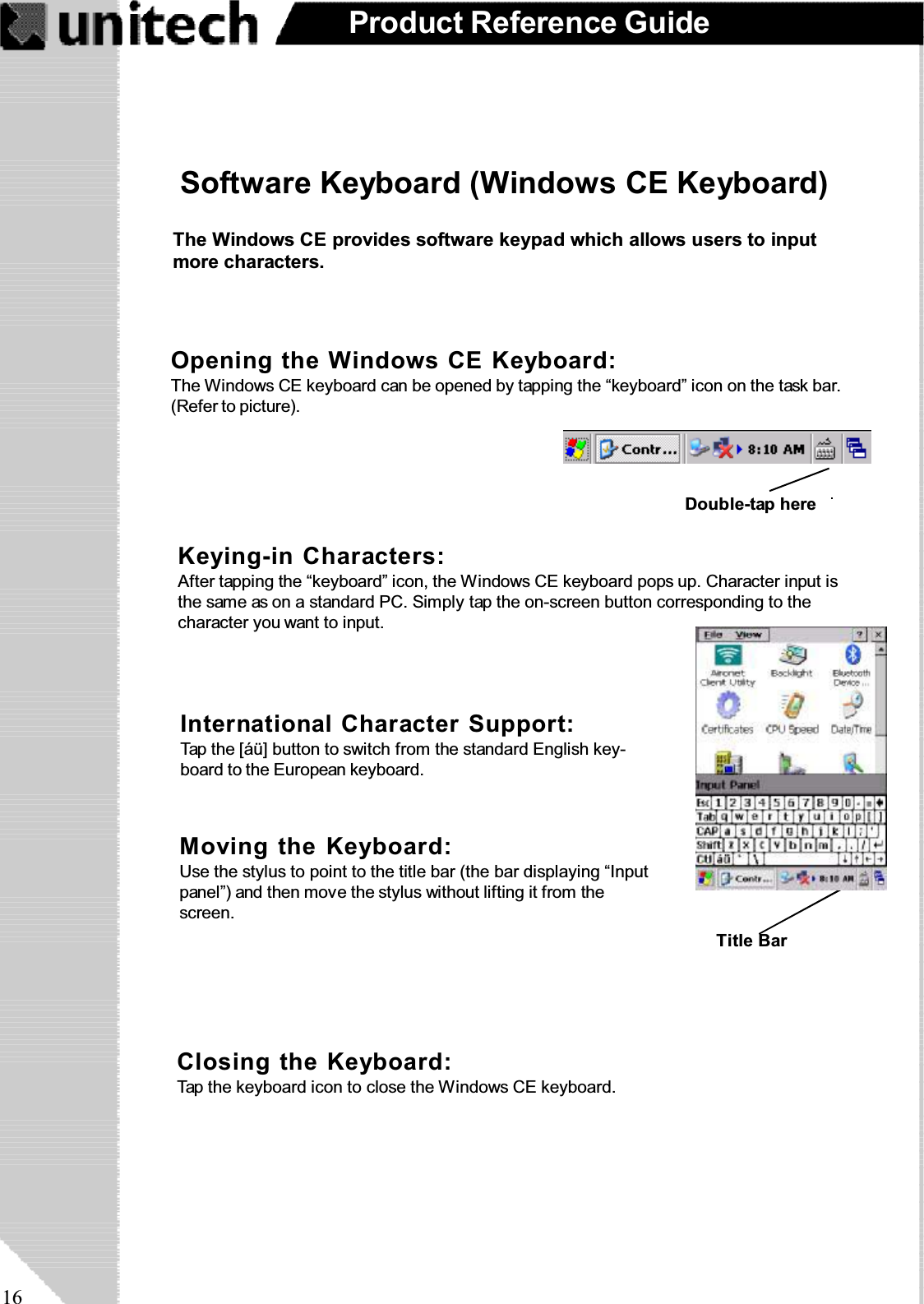 16Product Reference GuideKeying-in Characters:After tapping the “keyboard” icon, the Windows CE keyboard pops up. Character input isthe same as on a standard PC. Simply tap the on-screen button corresponding to thecharacter you want to input.Software Keyboard (Windows CE Keyboard)Closing the Keyboard:Tap the keyboard icon to close the Windows CE keyboard.Moving the Keyboard:Use the stylus to point to the title bar (the bar displaying “Inputpanel”) and then move the stylus without lifting it from thescreen.International Character Support:Tap the [áü] button to switch from the standard English key-board to the European keyboard.Opening the Windows CE Keyboard:The Windows CE keyboard can be opened by tapping the “keyboard” icon on the task bar.(Refer to picture).Double-tap hereTitle BarThe Windows CE provides software keypad which allows users to inputmore characters.