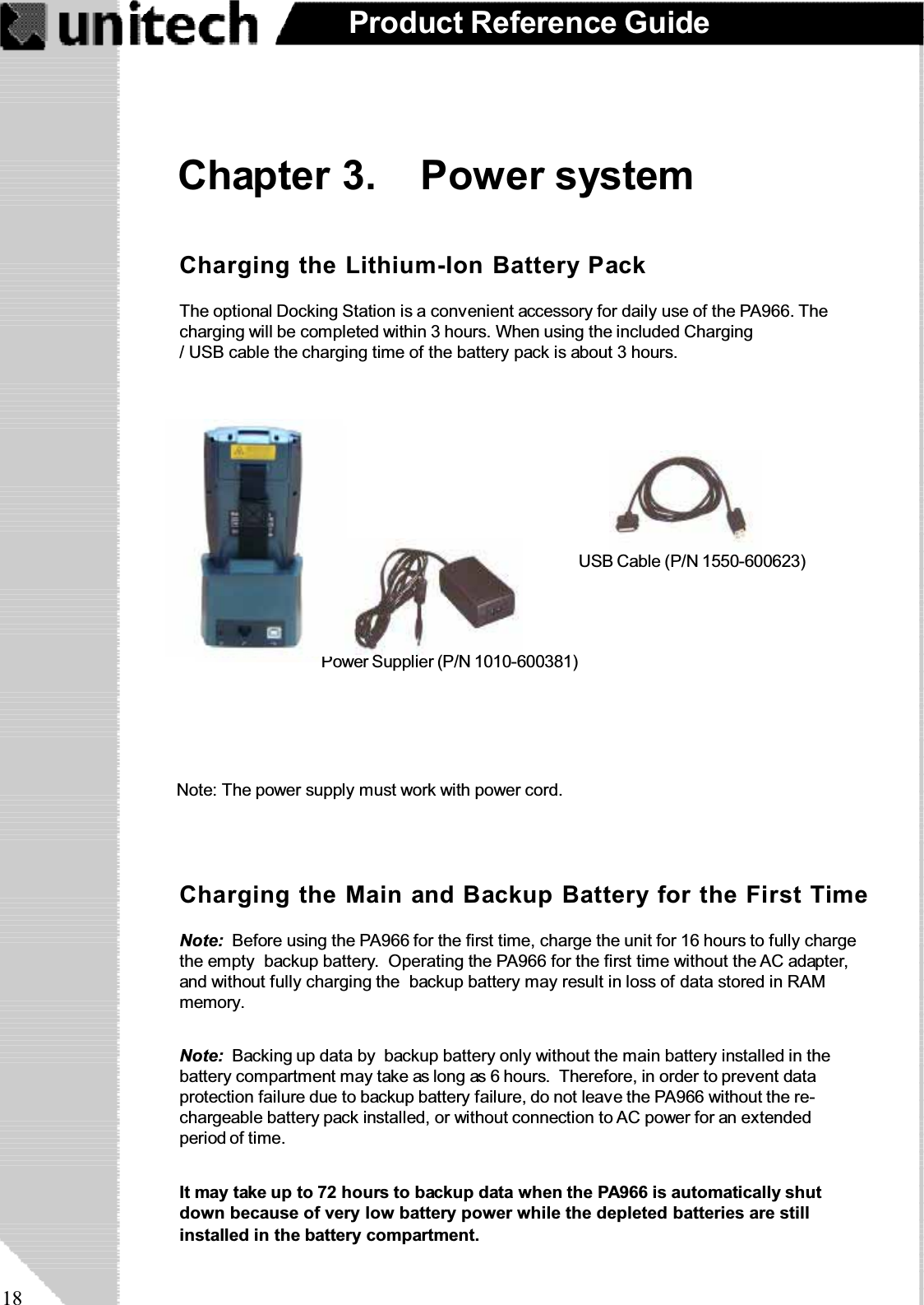 18Product Reference GuideChapter 3. Power systemNote: Backing up data by backup battery only without the main battery installed in thebattery compartment may take as long as 6 hours. Therefore, in order to prevent dataprotection failure due to backup battery failure, do not leave the PA966 without the re-chargeable battery pack installed, or without connection to AC power for an extendedperiod of time.It may take up to 72 hours to backup data when the PA966 is automatically shutdown because of very low battery power while the depleted batteries are stillinstalled in the battery compartment.Note: Before using the PA966 for the first time, charge the unit for 16 hours to fully chargethe empty backup battery. Operating the PA966 for the first time without the AC adapter,and without fully charging the backup battery may result in loss of data stored in RAMmemory.Charging the Main and Backup Battery for the First TimeCharging the Lithium-Ion Battery PackThe optional Docking Station is a convenient accessory for daily use of the PA966. Thecharging will be completed within 3 hours. When using the included Charging/ USB cable the charging time of the battery pack is about 3 hours.USB Cable (P/N 1550-600623)RS232 Cable (P/N 1550-600622)Power Supplier (P/N 1010-600381)Note: The power supply must work with power cord.