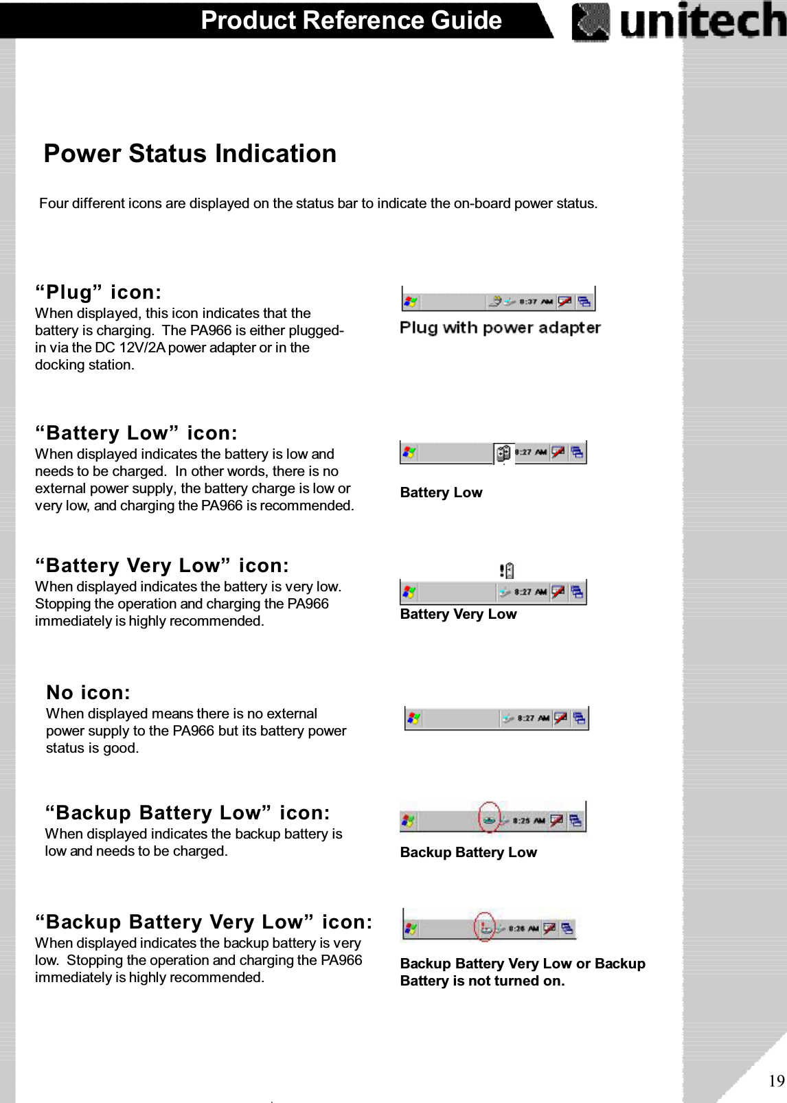 19Product Reference Guide“Backup Battery Very Low” icon:When displayed indicates the backup battery is verylow. Stopping the operation and charging the PA966immediately is highly recommended.“Battery Very Low” icon:When displayed indicates the battery is very low.Stopping the operation and charging the PA966immediately is highly recommended.“Battery Low” icon:When displayed indicates the battery is low andneeds to be charged. In other words, there is noexternal power supply, the battery charge is low orvery low, and charging the PA966 is recommended.Power Status IndicationFour different icons are displayed on the status bar to indicate the on-board power status.“Backup Battery Low” icon:When displayed indicates the backup battery islow and needs to be charged. Backup Battery Low“Plug” icon:When displayed, this icon indicates that thebattery is charging. The PA966 is either plugged-in via the DC 12V/2A power adapter or in thedocking station.Battery LowBackup Battery Very Low or BackupBattery is not turned on.No icon:When displayed means there is no externalpower supply to the PA966 but its battery powerstatus is good.Battery Very Lowۖ