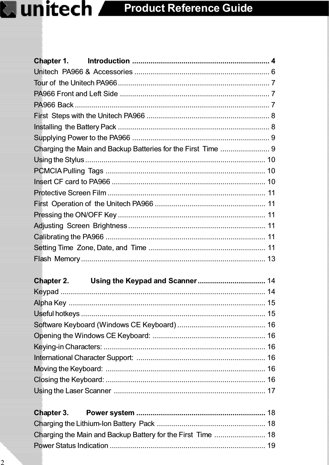 2Product Reference GuideChapter 1.     Introduction ................................................................... 4Unitech PA966 &amp; Accessories .................................................................. 6Tour of the Unitech PA966.......................................................................... 7PA966 Front and Left Side ......................................................................... 7PA966 Back ............................................................................................... 7First Steps with the Unitech PA966 ............................................................ 8Installing the Battery Pack .......................................................................... 8Supplying Power to the PA966 ................................................................... 9Charging the Main and Backup Batteries for the First Time ........................ 9Using the Stylus........................................................................................ 10PCMCIA Pulling Tags .............................................................................. 10Insert CF card to PA966 ........................................................................... 10Protective Screen Film ............................................................................. 11First  Operation of the Unitech PA966 ...................................................... 11Pressing the ON/OFF Key ........................................................................ 11Adjusting Screen Brightness................................................................... 11Calibrating the PA966 .............................................................................. 11Setting Time Zone, Date, and Time ......................................................... 11Flash Memory.......................................................................................... 13Chapter 2. Using the Keypad and Scanner ................................. 14Keypad .................................................................................................... 14Alpha Key ................................................................................................ 15Useful hotkeys .......................................................................................... 15Software Keyboard (Windows CE Keyboard) ........................................... 16Opening the Windows CE Keyboard: ....................................................... 16Keying-in Characters: ............................................................................... 16International Character Support: ............................................................... 16Moving the Keyboard: .............................................................................. 16Closing the Keyboard: .............................................................................. 16Using the Laser Scanner .......................................................................... 17Chapter 3. Power system ............................................................... 18Charging the Lithium-Ion Battery Pack ..................................................... 18Charging the Main and Backup Battery for the First Time ......................... 18Power Status Indication ............................................................................ 19