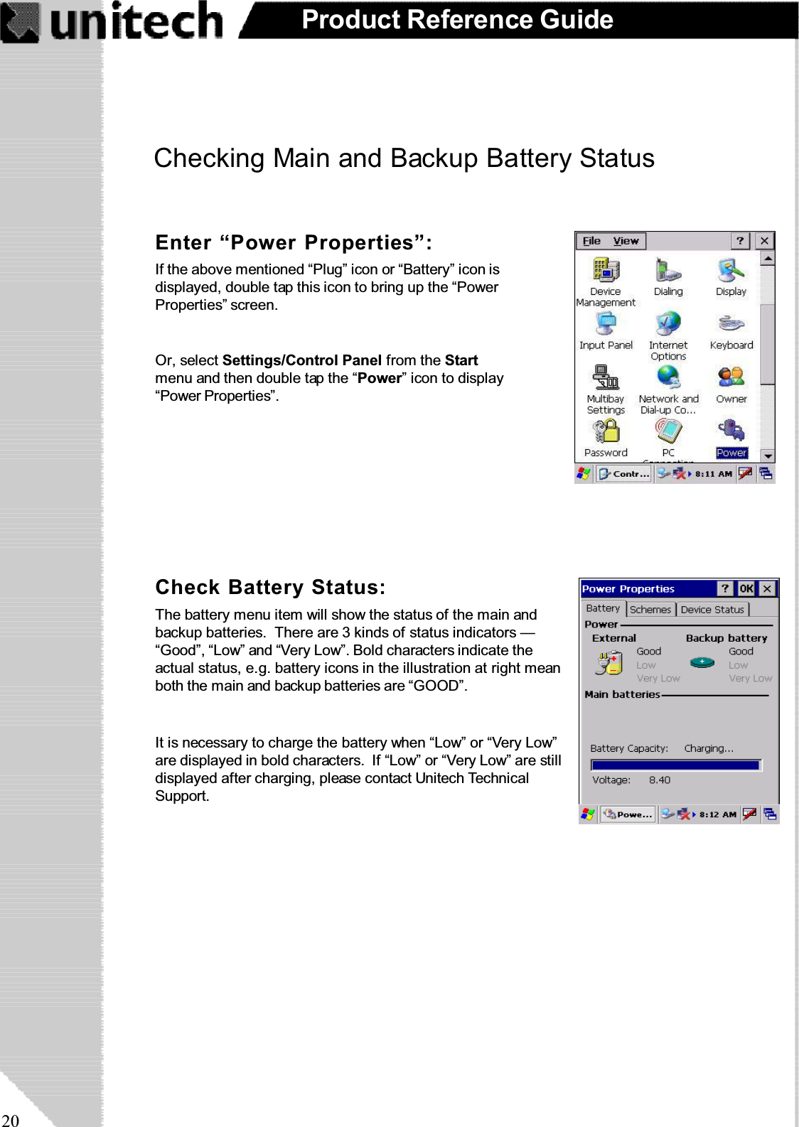 20Product Reference GuideCheckingMainandBackupBatteryStatusEnter “Power Properties”:If the above mentioned “Plug” icon or “Battery” icon isdisplayed, double tap this icon to bring up the “PowerProperties” screen.Or, select Settings/Control Panel from the Startmenu and then double tap the “Power” icon to display“Power Properties”.Check Battery Status:It is necessary to charge the battery when “Low” or “Very Low”are displayed in bold characters. If “Low” or “Very Low” are stilldisplayed after charging, please contact Unitech TechnicalSupport.The battery menu item will show the status of the main andbackup batteries. There are 3 kinds of status indicators —“Good”, “Low” and “Very Low”. Bold characters indicate theactual status, e.g. battery icons in the illustration at right meanboth the main and backup batteries are “GOOD”.