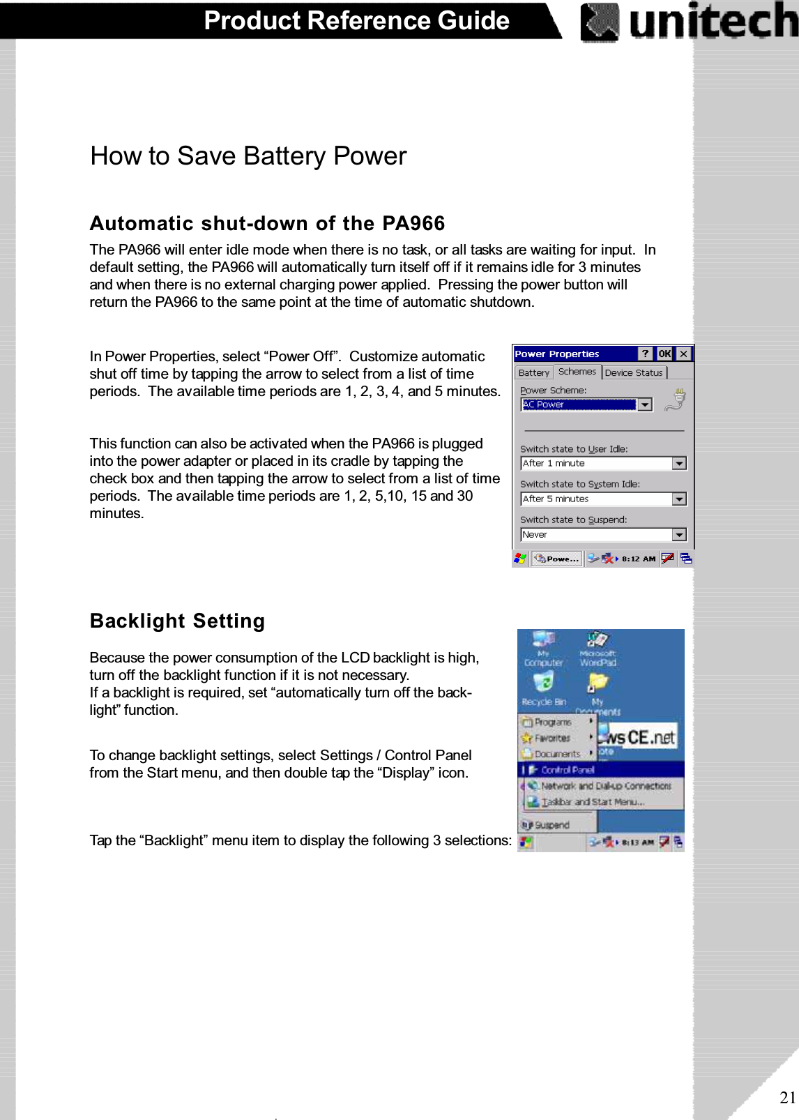 21Product Reference GuideTap the “Backlight” menu item to display the following 3 selections:HowtoSaveBatteryPowerBecause the power consumption of the LCD backlight is high,turn off the backlight function if it is not necessary.If a backlight is required, set “automatically turn off the back-light” function.To change backlight settings, select Settings / Control Panelfrom the Start menu, and then double tap the “Display” icon.Backlight SettingAutomatic shut-down of the PA966The PA966 will enter idle mode when there is no task, or all tasks are waiting for input. Indefault setting, the PA966 will automatically turn itself off if it remains idle for 3 minutesand when there is no external charging power applied. Pressing the power button willreturn the PA966 to the same point at the time of automatic shutdown.This function can also be activated when the PA966 is pluggedinto the power adapter or placed in its cradle by tapping thecheck box and then tapping the arrow to select from a list of timeperiods. The available time periods are 1, 2, 5,10, 15 and 30minutes.In Power Properties, select “Power Off”. Customize automaticshut off time by tapping the arrow to select from a list of timeperiods. The available time periods are 1, 2, 3, 4, and 5 minutes.ۖ