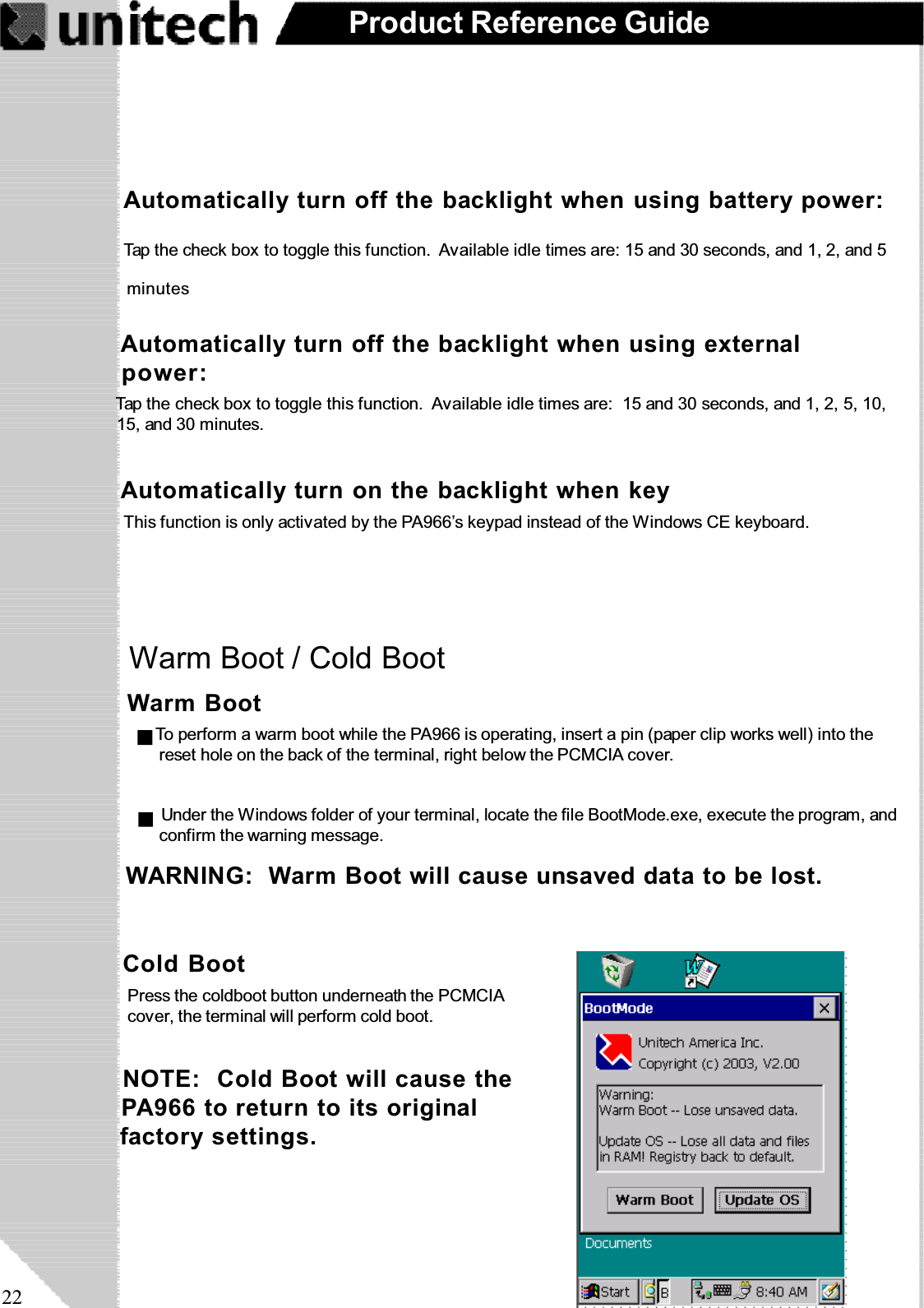 22Product Reference GuideWarm Boot / Cold BootTap the check box to toggle this function. Available idle times are: 15 and 30 seconds, and 1, 2, and 5Automatically turn off the backlight when using battery power: minutesAutomatically turn off the backlight when using externalpower:Tap the check box to toggle this function. Available idle times are: 15 and 30 seconds, and 1, 2, 5, 10,15, and 30 minutes.Automatically turn on the backlight when keyThis function is only activated by the PA966’s keypad instead of the Windows CE keyboard.Cold BootPress the coldboot button underneath the PCMCIAcover, the terminal will perform cold boot.NOTE: Cold Boot will cause thePA966 to return to its originalfactory settings.Warm BootWARNING: Warm Boot will cause unsaved data to be lost.To perform a warm boot while the PA966 is operating, insert a pin (paper clip works well) into thereset hole on the back of the terminal, right below the PCMCIA cover.Under the Windows folder of your terminal, locate the file BootMode.exe, execute the program, andconfirm the warning message.