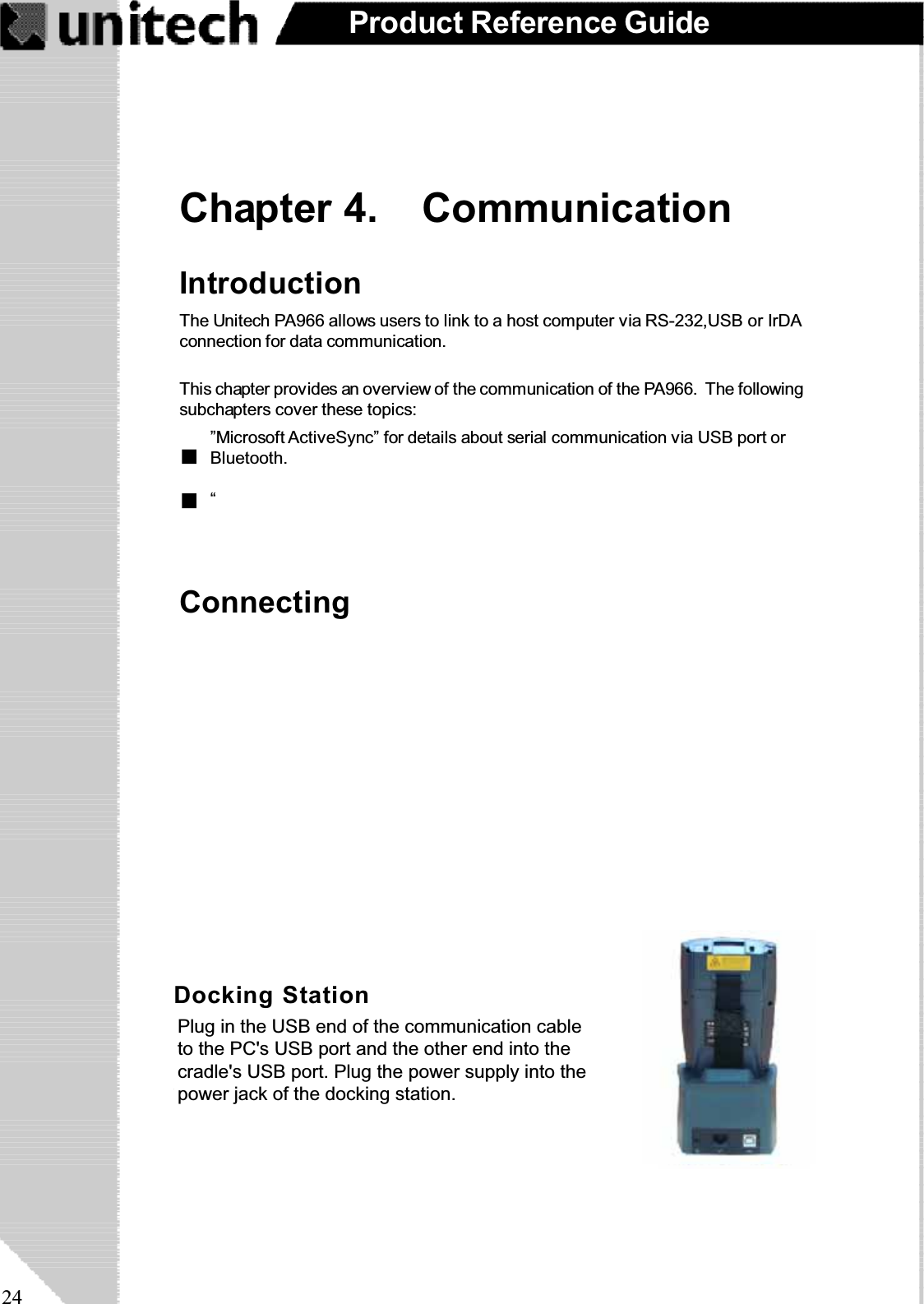 24Product Reference GuideChapter 4. CommunicationConnectingIntroductionThe Unitech PA966 allows users to link to a host computer via RS-232,USB or IrDAconnection for data communication.This chapter provides an overview of the communication of the PA966. The followingsubchapters cover these topics:“”Microsoft ActiveSync” for details about serial communication via USB port orBluetooth.Docking StationPlug the RS232 end of the communication cable to thePC’s 9 pin Com Port and the other end into the cradle’sRS232 port. Plug the power supply into the powerreceptacle on the docking station.Plug in the USB end of the communication cableto the PC&apos;s USB port and the other end into thecradle&apos;s USB port. Plug the power supply into thepower jack of the docking station.