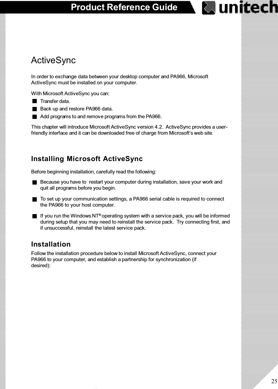 25Product Reference GuideActiveSyncIn order to exchange data between your desktop computer and PA966, MicrosoftActiveSync must be installed on your computer.This chapter will introduce Microsoft ActiveSync version 4.2. ActiveSync provides a user-friendly interface and it can be downloaded free of charge from Microsoft’s web site.With Microsoft ActiveSync you can:Add programs to and remove programs from the PA966.Transfer data.Back up and restore PA966 data.Installing Microsoft ActiveSyncBefore beginning installation, carefully read the following:If you run the Windows NT®operating system with a service pack, you will be informedduring setup that you may need to reinstall the service pack. Try connecting first, andif unsuccessful, reinstall the latest service pack.To set up your communication settings, a PA966 serial cable is required to connectthe PA966 to your host computer.Because you have to  restart your computer during installation, save your work andquit all programs before you begin.InstallationFollow the installation procedure below to install Microsoft ActiveSync, connect yourPA966 to your computer, and establish a partnership for synchronization (ifdesired):ۖ