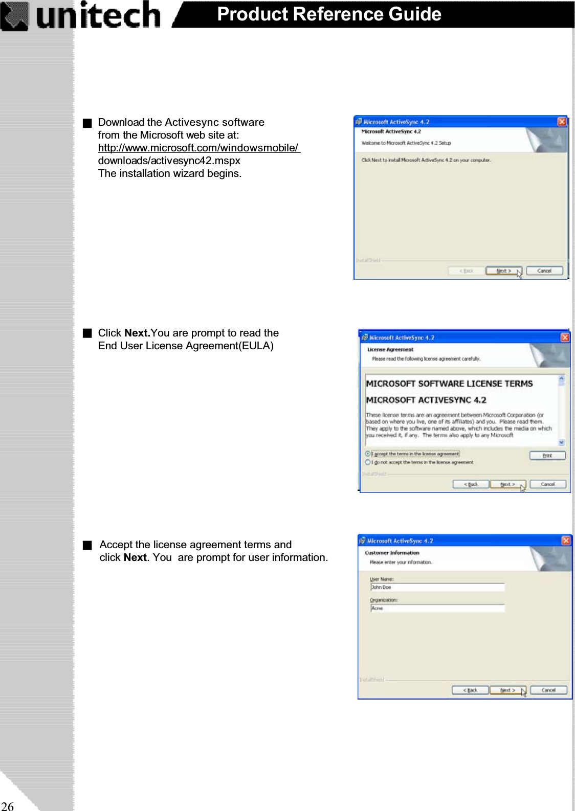 26Product Reference GuideDownload the Activesync softwarefrom the Microsoft web site at:http://www.microsoft.com/windowsmobile/downloads/activesync42.mspxThe installation wizard begins.Click Next.You are prompt to read the End User License Agreement(EULA)                                 Accept the license agreement terms and                                 click Next. You  are prompt for user information.