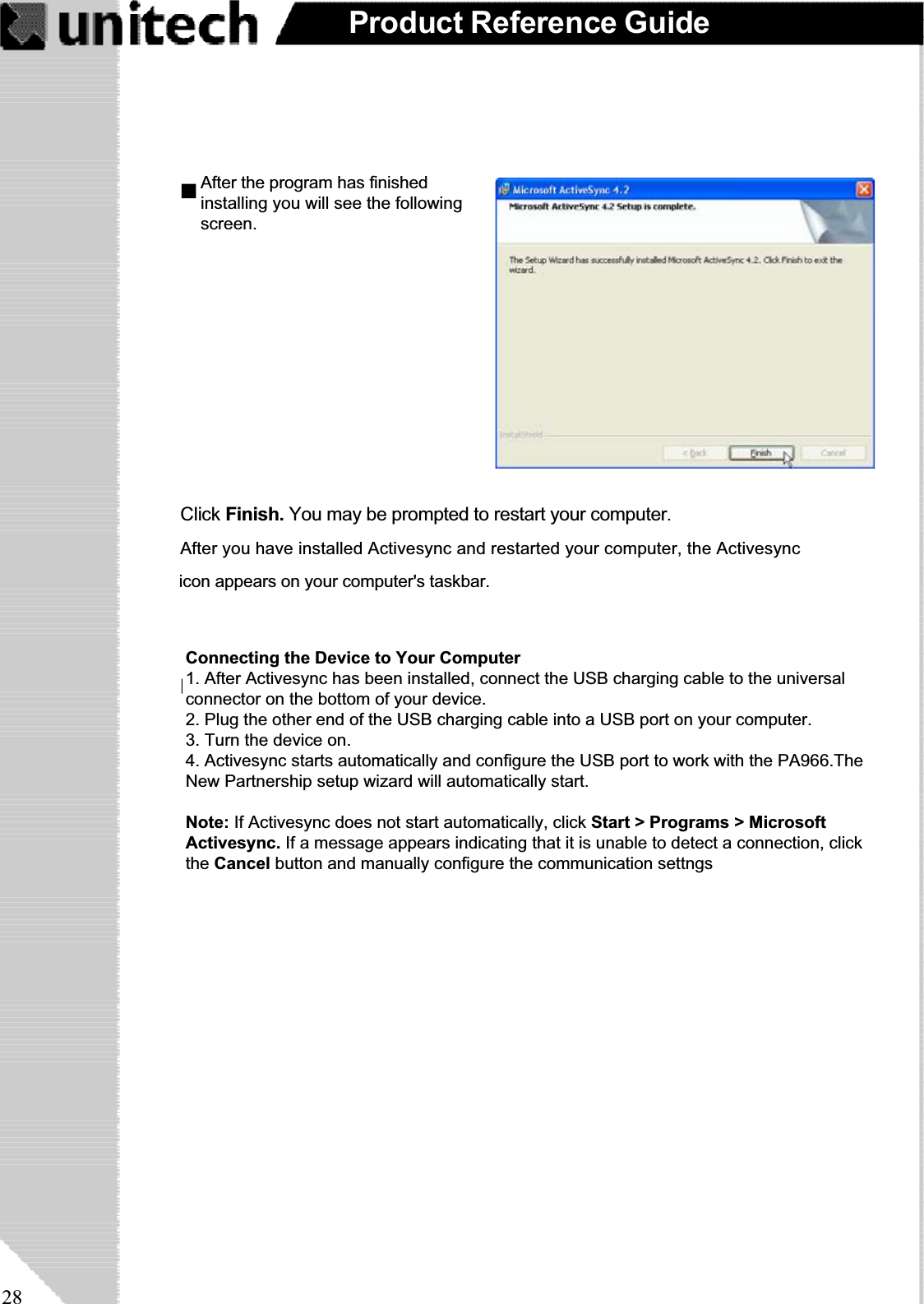 28Product Reference GuideConnecting the Device to Your Computer1.After Activesync has been instaldcomplete, you’ll see the followingClick Finish. You may be prompted to restart your computer.After you have installed Activesync and restarted your computer, the Activesync                                      icon appears on your computer&apos;s taskbar.                                     After the program has finished                                   installing you will see the following                                   screen. Connecting the Device to Your Computer1. After Activesync has been installed, connect the USB charging cable to the universalconnector on the bottom of your device.2. Plug the other end of the USB charging cable into a USB port on your computer.3. Turn the device on.4. Activesync starts automatically and configure the USB port to work with the PA966.TheNew Partnership setup wizard will automatically start.Note: If Activesync does not start automatically, click Start &gt; Programs &gt; MicrosoftActivesync. If a message appears indicating that it is unable to detect a connection, clickthe Cancel button and manually configure the communication settngs