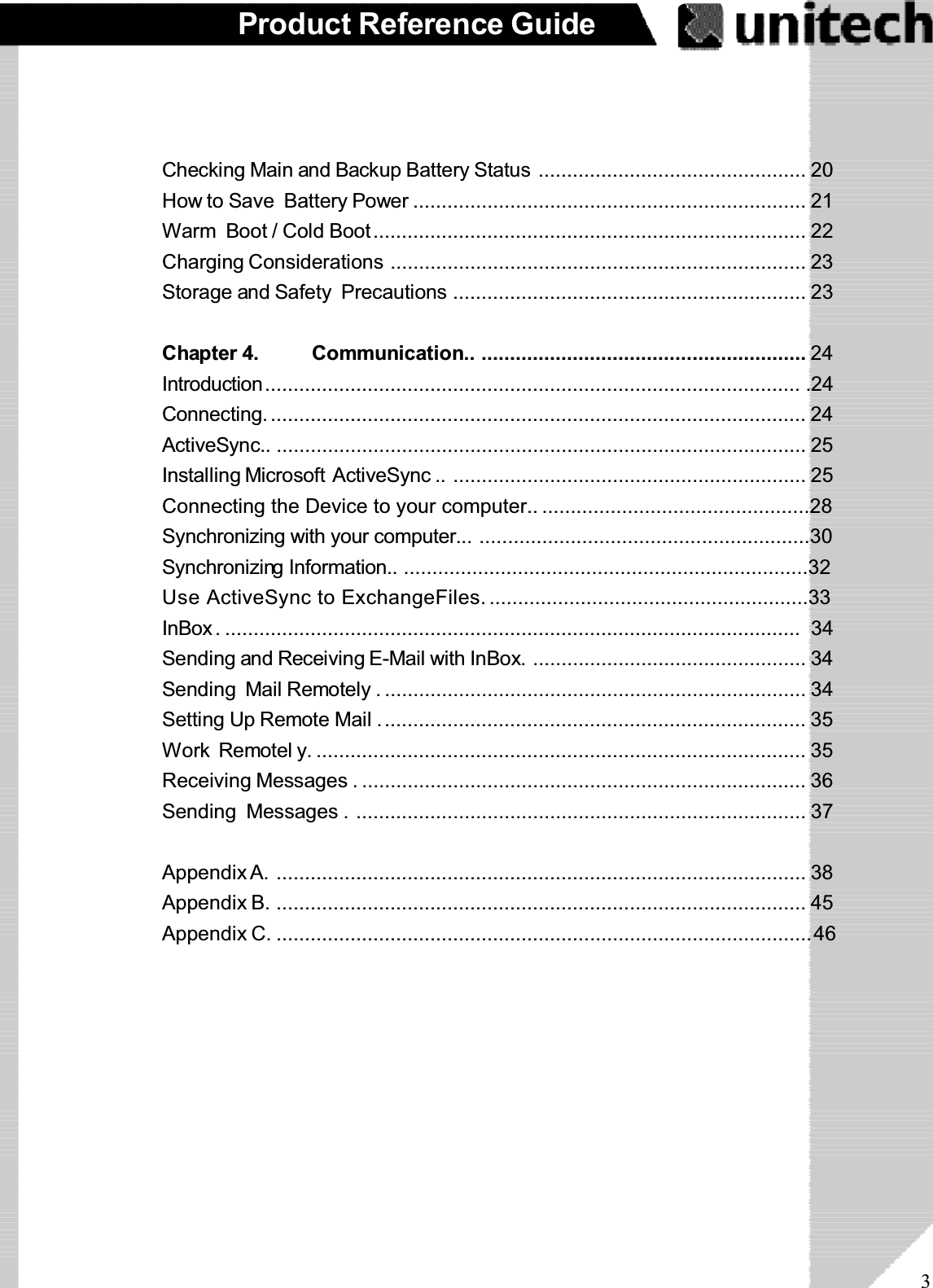 3Product Reference GuideChecking Main and Backup Battery Status ............................................... 20How to Save Battery Power ..................................................................... 21Warm Boot / Cold Boot............................................................................ 22Charging Considerations ......................................................................... 23Storage and Safety Precautions .............................................................. 23Chapter 4. Communication.. ......................................................... 24Introduction.............................................................................................. .24Connecting. .............................................................................................. 24ActiveSync.. ............................................................................................. 25Installing Microsoft ActiveSync .. .............................................................. 25Connecting the Device to your computer.. ...............................................28Synchronizing with your computer... ..........................................................30Synchronizing Information.. .......................................................................32Use ActiveSync to ExchangeFiles.........................................................33InBox. ..................................................................................................... 34Sending and Receiving E-Mail with InBox. ................................................ 34Sending Mail Remotely . .......................................................................... 34Setting Up Remote Mail ........................................................................... 35Work Remotel y. ...................................................................................... 35Receiving Messages . .............................................................................. 36Sending Messages . ............................................................................... 37Appendix A. ............................................................................................. 38Appendix B. ............................................................................................. 45Appendix C. ..............................................................................................46