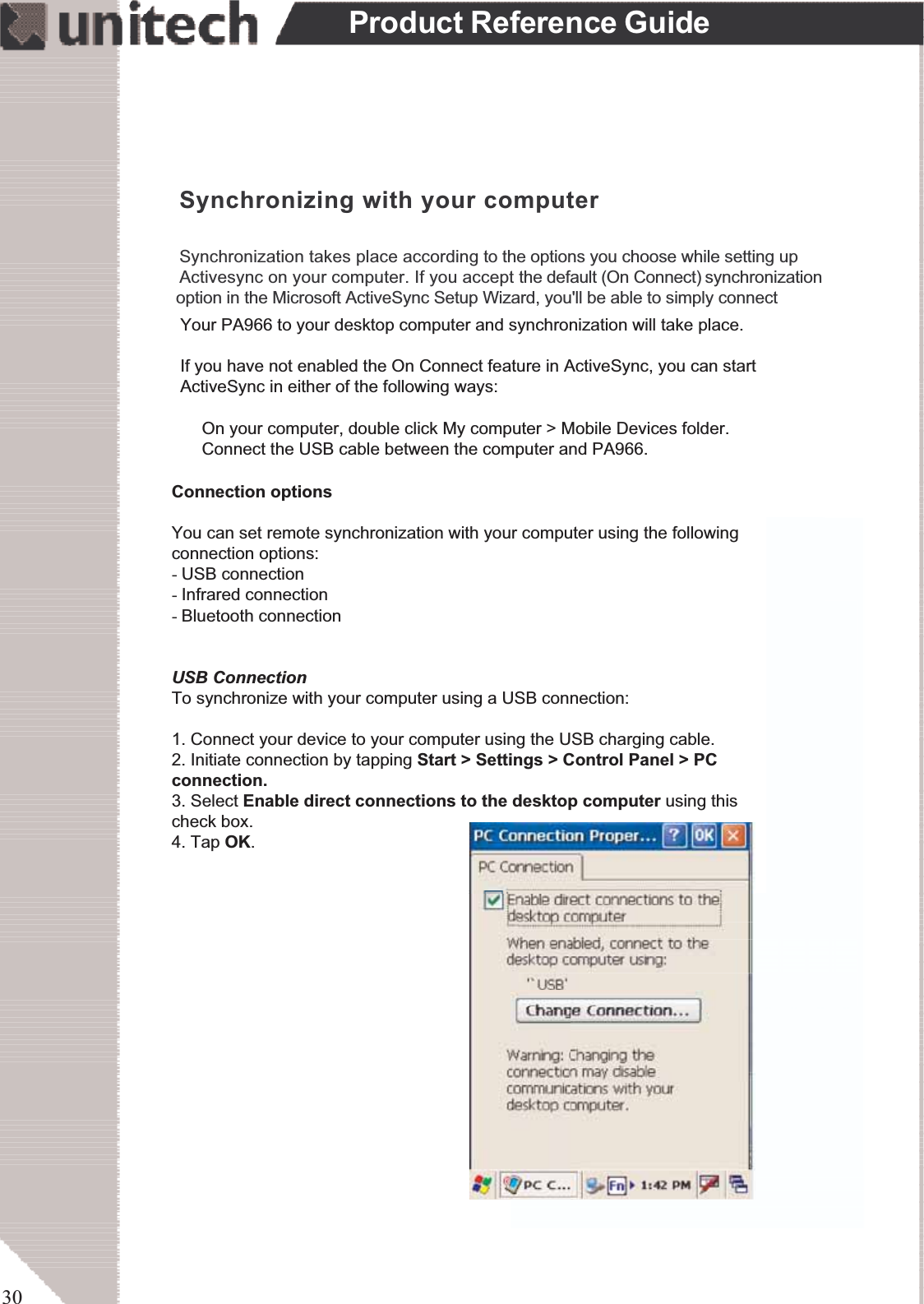 30Product Reference GuideSynchronizing with your computerSynchronization takes place according to the options you choose while setting upActivesync on your computer. If you accept the default (On Connect) synchronization                                     option in the Microsoft ActiveSync Setup Wizard, you&apos;ll be able to simply connectYour PA966 to your desktop computer and synchronization will take place.If you have not enabled the On Connect feature in ActiveSync, you can startActiveSync in either of the following ways:ʳOn your computer, double click My computer &gt; Mobile Devices folder.ʳConnect the USB cable between the computer and PA966.Connection optionsYou can set remote synchronization with your computer using the followingconnection options:-USB connection-Infrared connection-Bluetooth connection-WiFi connectionUSB ConnectionTo synchronize with your computer using a USB connection:1. Connect your device to your computer using the USB charging cable.2. Initiate connection by tapping Start &gt; Settings &gt; Control Panel &gt; PCconnection.3. Select Enable direct connections to the desktop computer using thischeck box.4. Tap OK.