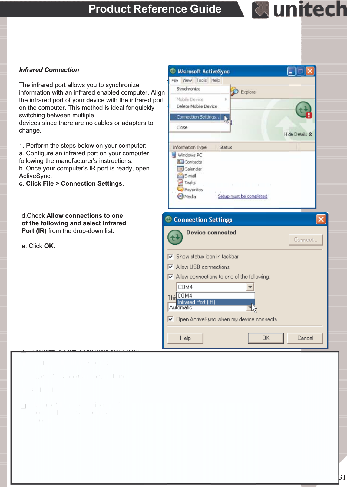 31Product Reference GuideSynchronizationYou can synchronize information between the PA966 and your desktop computer to ensureboth computers have current information. First you’ll need to install Microsoft ActiveSyncon your desktop computer.Synchronization takes place according to the options you chose during MicrosoftActiveSync setup. If you accept the default (On Connect) synchronization option in theMicrosoft ActiveSync Setup Wizard, you’ll be able to simply connect your PA966 to yourdesktop computer, and synchronization will take place.If you have not enabled On Connect, start Microsoft ActiveSync in either of the following ways:If you want to change the terminal’s default baud rate or useIrDA to communicate with the Host PC, follow the steps belowto adjust it:Select the baud rate from the list box.4.Tap the Change Connection button3.Tap the PC Connection tab.2.Tap Start, Settings, Control Panel, Communications1.On your desktop computer, double-click the My Computer icon and then double-click theMobile Devices folder.Plug the RS232 cable or USB cable between the PC and the PA966.Execute “Repllog.exe” from the PA962’s Windows directory (if ActiveSync is setup tosync using the IrDA port on both PC and PA966).To turn on IrDA:1. Click on the “Control Panel” icon on your PA9662. Double-click the “Communication” icon3. Click the “PC Connection” tab4. Tap the “Change Connection” button5. Select IrDA.Execute “Bluetooth ActiveSync”from the PA966’s Windowsdirectory .ۖInfrared ConnectionThe infrared port allows you to synchronizeinformation with an infrared enabled computer. Alignthe infrared port of your device with the infrared porton the computer. This method is ideal for quicklyswitching between multipledevices since there are no cables or adapters tochange.1. Perform the steps below on your computer:a. Configure an infrared port on your computerfollowing the manufacturer&apos;s instructions.b. Once your computer&apos;s IR port is ready, openActiveSync.c. Click File &gt; Connection Settings.d.Check Allow connections to oneof the following and select InfraredPort (IR) from the drop-down list.e. Click OK.