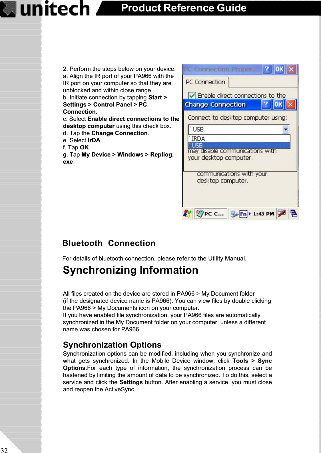 32Product Reference GuideAfter you’ve synchronized, you’ll see the status message in the status bar of the MobileDevices windows. At any time, you can check the status. Click the Tools menu, and clickActiveSync Status to display the ActiveSync Status window.Synchronization may take a few minutes, aseach item to be synchronized needs to beprocessed. You’ll see a message indicatingthat synchronization is taking place.Synchronization will take place according tooptions you’ve chosen. To initiate synchroniza-tion manually, click Tools,andthenSynchro-nize Now.Bluetooth  ConnectionFor details of bluetooth connection, please refer to the Utility Manual.Synchronizing InformationAll files created on the device are stored in PA966 &gt; My Document folder(if the designated device name is PA966). You can view files by double clickingthe PA966 &gt; My Documents icon on your computer.If you have enabled file synchronization, your PA966 files are automaticallysynchronized in the My Document folder on your computer, unless a differentname was chosen for PA966.Synchronization OptionsSynchronization options can be modified, including when you synchronize andwhat gets synchronized. In the Mobile Device window, click Tools &gt; SyncOptions.For each type of information, the synchronization process can behastened by limiting the amount of data to be synchronized. To do this, select aservice and click the Settings button. After enabling a service, you must closeand reopen the ActiveSync.2. Perform the steps below on your device:a. Align the IR port of your PA966 with theIR port on your computer so that they areunblocked and within close range.b. Initiate connection by tapping Start &gt;Settings &gt; Control Panel &gt; PCConnection.c. Select Enable direct connections to thedesktop computer using this check box.d. Tap the Change Connection.e. Select IrDA.f. Tap OK.g. Tap My Device &gt; Windows &gt; Repllog.exe