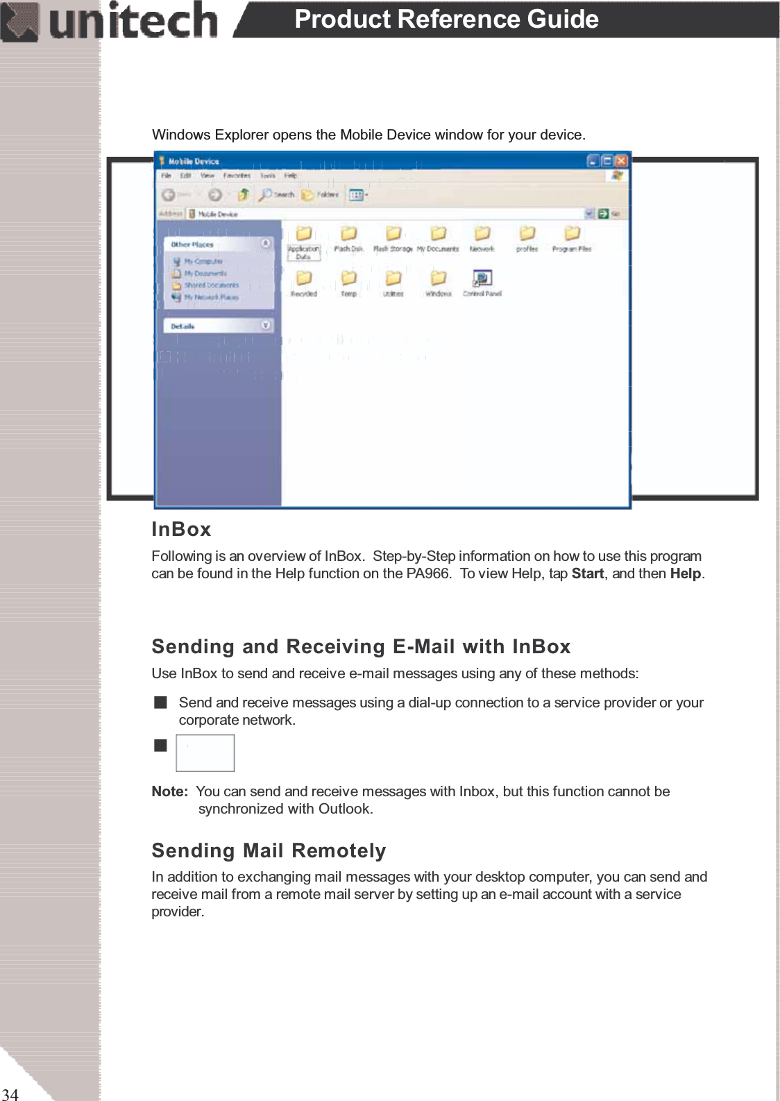 34Product Reference GuideApplication Manager detects the software thatis available but not yet installed on the PA966.System software and programs added to thePA966 at the factory are stored in FlashROM.You cannot remove or modify this software, andyou’ll never accidentally lose FlashROMcontents.Software programs and data files added to yourPA966 after factory installation can be stored inRAM or Flash Memory.InBoxFollowing is an overview of InBox. Step-by-Step information on how to use this programcan be found in the Help function on the PA966. To view Help, tap Start,andthenHelp.Sending Mail RemotelyIn addition to exchanging mail messages with your desktop computer, you can send andreceive mail from a remote mail server by setting up an e-mail account with a serviceprovider.Sending and Receiving E-Mail with InBoxUse InBox to send and receive e-mail messages using any of these methods:SSend and receive messages using a dial-up connection to a service provider or yourcorporate network.Note: You can send and receive messages with Inbox, but this function cannot besynchronized with Outlook.Windows Explorer opens the Mobile Device window for your device.