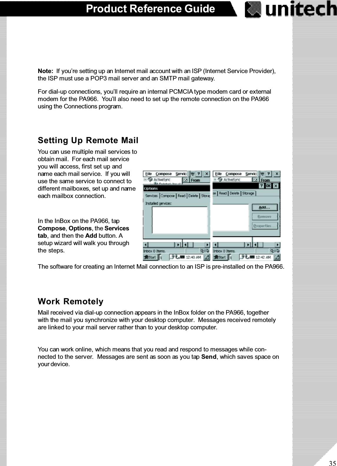 35Product Reference GuideNote: If you’re setting up an Internet mail account with an ISP (Internet Service Provider),the ISP must use a POP3 mail server and an SMTP mail gateway.For dial-up connections, you’ll require an internal PCMCIA type modem card or externalmodem for the PA966. You’ll also need to set up the remote connection on the PA966using the Connections program.The software for creating an Internet Mail connection to an ISP is pre-installed on the PA966.Setting Up Remote MailYoucanusemultiplemailservicestoobtain mail. For each mail serviceyou will access, first set up andname each mail service. If you willuse the same service to connect todifferent mailboxes, set up and nameeach mailbox connection.In the InBox on the PA966, tapCompose,Options,theServicestab, and then the Add button. Asetup wizard will walk you throughthe steps.Work RemotelyMail received via dial-up connection appears in the InBox folder on the PA966, togetherwith the mail you synchronize with your desktop computer. Messages received remotelyare linked to your mail server rather than to your desktop computer.You can work online, which means that you read and respond to messages while con-nected to the server. Messages are sent as soon as you tap Send, which saves space onyour device.