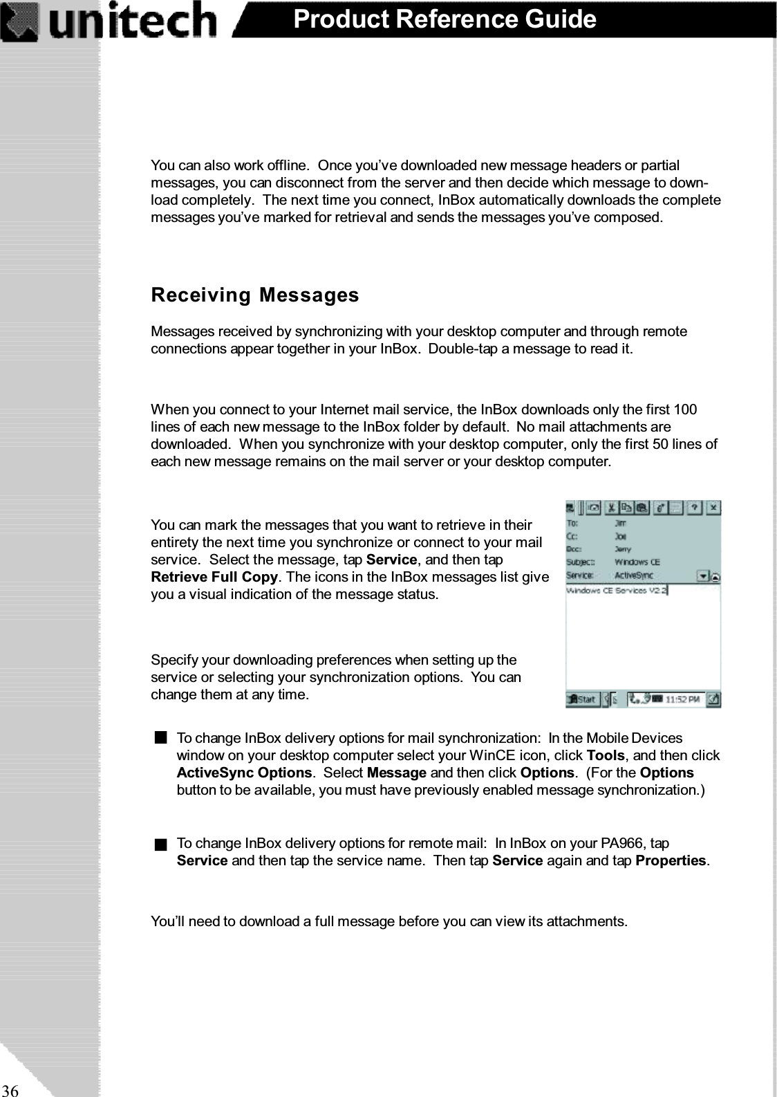 36Product Reference GuideYou can also work offline. Once you’ve downloaded new message headers or partialmessages, you can disconnect from the server and then decide which message to down-load completely. The next time you connect, InBox automatically downloads the completemessages you’ve marked for retrieval and sends the messages you’ve composed.Receiving MessagesMessages received by synchronizing with your desktop computer and through remoteconnections appear together in your InBox. Double-tap a message to read it.When you connect to your Internet mail service, the InBox downloads only the first 100lines of each new message to the InBox folder by default. No mail attachments aredownloaded. When you synchronize with your desktop computer, only the first 50 lines ofeach new message remains on the mail server or your desktop computer.You’ll need to download a full message before you can view its attachments.You can mark the messages that you want to retrieve in theirentirety the next time you synchronize or connect to your mailservice. Select the message, tap Service, and then tapRetrieve Full Copy. The icons in the InBox messages list giveyou a visual indication of the message status.Specify your downloading preferences when setting up theservice or selecting your synchronization options. You canchange them at any time.To change InBox delivery options for mail synchronization: In the Mobile Deviceswindow on your desktop computer select your WinCE icon, click Tools, and then clickActiveSync Options.SelectMessage and then click Options.(FortheOptionsbutton to be available, you must have previously enabled message synchronization.)To change InBox delivery options for remote mail: In InBox on your PA966, tapService andthentaptheservicename. ThentapService again and tap Properties.