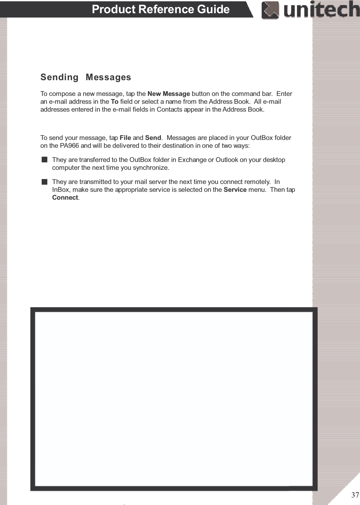 37Product Reference GuideTo send your message, tap File and Send. Messages are placed in your OutBox folderon the PA966 and will be delivered to their destination in one of two ways:Sending MessagesTo compose a new message, tap the New Message button on the command bar. Enteran e-mail address in the To field or select a name from the Address Book. All e-mailaddresses entered in the e-mail fields in Contacts appear in the Address Book.They are transmitted to your mail server the next time you connect remotely. InInBox, make sure the appropriate service is selected on the Service menu. Then tapConnect.They are transferred to the OutBox folder in Exchange or Outlook on your desktopcomputer the next time you synchronize.ۖ