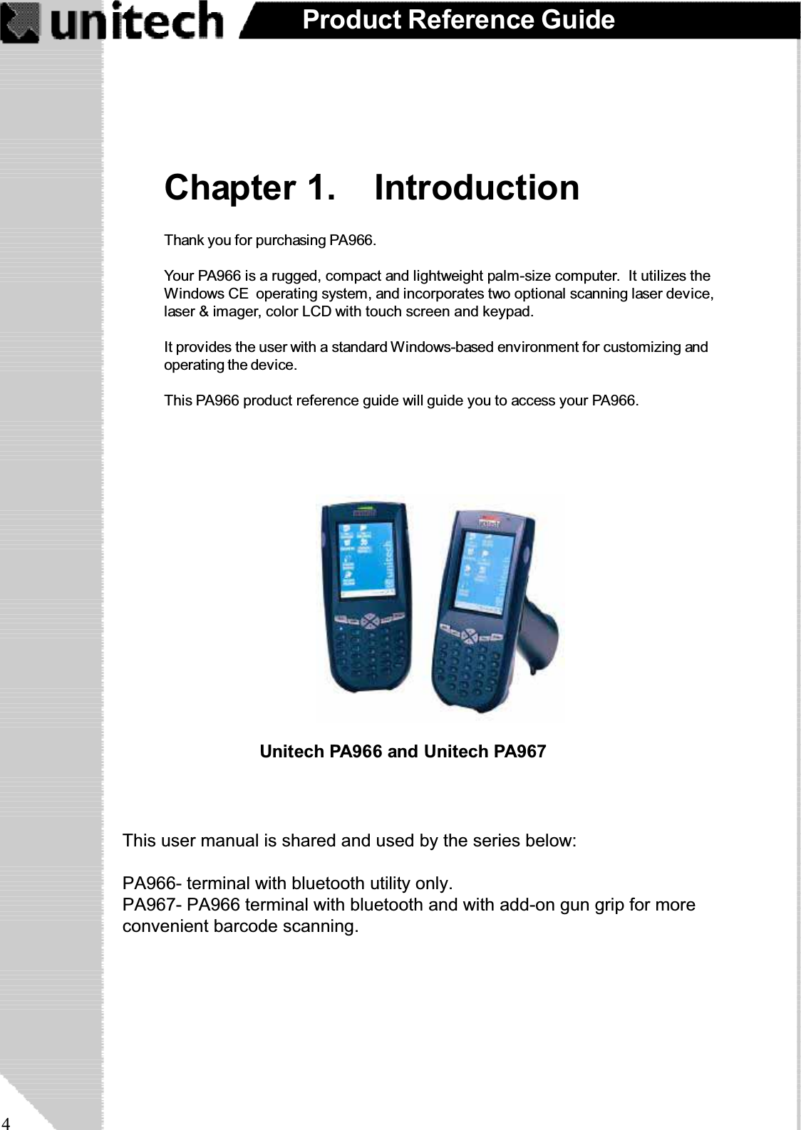 4Product Reference GuideChapter 1. IntroductionThank you for purchasing PA966.Your PA966 is a rugged, compact and lightweight palm-size computer. It utilizes theWindows CE operating system, and incorporates two optional scanning laser device,laser &amp; imager, color LCD with touch screen and keypad.It provides the user with a standard Windows-based environment for customizing andoperating the device.This PA966 product reference guide will guide you to access your PA966.Unitech PA966 and Unitech PA967This user manual is shared and used by the series below:PA966- terminal with bluetooth utility only.PA967- PA966 terminal with bluetooth and with add-on gun grip for moreconvenient barcode scanning.